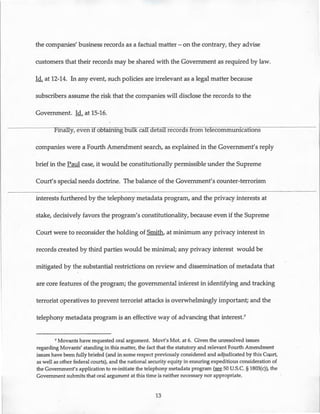 the companies' business records as a factual matter- on the contrary, they advise
customers that their records may be shared with the Government as required by law.
Id. at 12-14. In any event, such policies are irrelevant as a legal matter because
subscribers assume the risk that the companies will disclose the records to the
Government. ld. at 15-16.
Finally, even ifo5taining bulk callaetail records from telecommunications
companies were a Fourth Amendment search, as explained in the Government's reply
brief in the Paul case, it would be constitutionally permissible under the Supreme
Court's special needs doctrine. The balance of the Government's counter-terrorism
interests furthered by the telephony metadata program, and the privacy interests at
stake, decisively favors the program's constitutionality, because even if the Supreme
Court were to reconsider the holding of Smith, at minimum any privacy interest in
records created by third parties would be minimal; any privacy interest would be
mitigated by the substantial restrictions on review and dissemination of metadata that
are core features of the program; the governmental interest in identifying and tracking
terrorist operatives to prevent terrorist attacks is overwhelmingly important; and the
telephony metadata program is an effective way of advancing that interest?
7 Movants have requested oral argument. Movt's Mot. at 6. Given the unresolved issues
regarding Movants' standing in this matter, the fact that the statutory and relevant Fourth Amendment
issues have been fully briefed (and in some respect previously considered and adjudicated by this Court,
as well as other federal courts), and the national security equity in ensuring expeditious consideration of
the Government's application tore-initiate the telephony metadata program (see 50 U.S.C. § 1803(c)), the
Government submits that oral argument at this time is neither necessary nor appropriate.
13
 