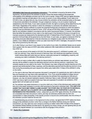 LegaiTerms Paqe 7 of 28
Case 1:14-cv-00262-RJL Document 29-8 Filed 06/05/14 Page 8 of 29'
information !http://www.att.com/arbitration-informationl .) The arbitrator is bound by the terms of this
Agreement. All issues are for the arbitrator to decide, except that issues relating to the scope and
enforceability of the arbitration provision are for the court to decide. Unless AT&T and you agree otherwise,
any arbitration hearings will take place in the county (or parish) of your billing address. If your claim is for
$10,000 or less, we agree that you may choose whether the arbitration will be conducted solely on the basis
of documents submitted to the arbitrator, through a telephonic hearing, or by an in-person hearing as
established by the AAA Rules. If your claim exceeds $10,000, the right to a hearing will be determined by the
AAA Rules. Regardless of the manner in which the arbitration is conducted, the arbitrator shall issue a
·reasoned written decision sufficient to explain the essential findings and conclusions on which the award is
based. Except as otherwise provided for herein, AT&T will pay all AAA filing, administration, and arbitrator
fees for any arbitration initiated in accordance with the notice requirements above. If, however, the arbitrator
finds that either the substance of your claim or the relief sought in the Demand is frivolous or brought for an
improper purpose (as measured by the standards set forth in Federal Rule of Civil Procedure 11 (b)), then the
payment of all such fees will be governed by the AAA Rules. In such case, you agree to re.imburse AT&T for
all monies previously disbursed by it that are otherwise your obligation to pay under the AAA Rules. In
addition, if you initiate an arbitration in which you seek more than $75,000 in damages, the payment of these
fees will be governed by the AAA rules.
(4) If, after finding in your favor in any respect on the merits of your claim, the arbitrator issues you an award
that is greater than the value of AT&T's last written settlement offer made before an arbitrator was selected,
then AT&T will:
• pay you the amount of the award or $10,000 ("the alternative payment"), whichever is greater; and
• pay your attorney, if any, twice the amount of attorneys' fees, and reimburse any expenses (including
expert witness fees and costs) that your attorney reasonably accrues for investigating, preparing, and
pursuing your claim in arbitration ("the attorney premium").
If AT&T did not make a written offer to settle the dispute before an arbitrator was selected, you and your
attorney will be entitled to receive the alternative payment and the attorney premium, respectively, if the
arbitrator awards you any relief on the merits. The arbitrator may make rulings and resolve disputes as to the
payment,and reimbursement of fees, expenses, and the alternative payment and the attorney premium at any
time during the proceeding and upon request from either party made within 14 days of the arbitrator's ruling
on the merits.
(5) The right to attorneys' fees and expenses discussed in paragraph (4) supplements any right to attorneys'
fees and expenses you may have under applicable law. Thus, if you would be entitled to a larger amount
under the applicable law, this provision does not preclude the arbitrator from awarding you that amount.
However, you may not recover duplicative awards of attorneys' fees or costs. Although under some laws
AT&T may have a right to an award of attorneys' fees and expenses if it prevails in an arbitration, AT&T
agrees that it will not seek such an award.
(6) The arbitrator may award declaratory or injunctive relief only in favor of the individual party seeking relief
and only to the extent necessary to provide relief warranted by that party's individual claim. YOU AND AT&T
AGREE THAT EACH MAY BRING CLAIMS AGAINST THE OTHER ONLY IN YOUR OR ITS INDIVIDUAL
CAPACITY, AND NOT AS A PLAINTIFF OR CLASS MEMBER IN ANY PURPORTED CLASS OR
REPRESENTATIVE PROCEEDING. Further, unless both you and AT&T agree otherwise, the arbitrator may
not consolidate more than one person's claims, and may not otherwise preside over any form of a
representative or class proceeding. If this specific provision is found to be unenforceable, then the entirety of
this arbitration provision shall be null and void.
(7) Notwithstanding any provision in this Agreement to the contrary, we agree that if AT&T makes any future
change to this arbitration provision (other than a change to the Notice Address) during your Service
Commitment, you may reject any such change by sending us written notice within 30 days of the change to
the Arbitration Notice Address provided above. By rejecting any future change, you are agreeing that you will
arbitrate any dispute between us in accordance with the language of this provision.
2.3 Puerto Rico Customers
http://www.att.com/shop/en/legalterms.html?toskey=wirelessCusto... 5/26/2014
 