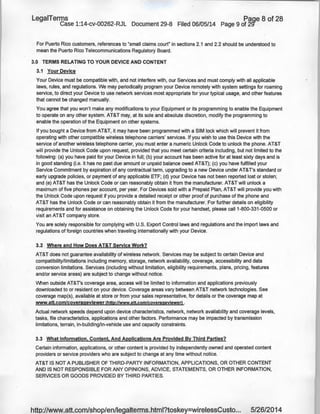LegaiTerms Paqe 8 of 28
Case 1:14-cv-00262-RJL Document 29-8 Filed 06/05/14 Page 9 of 29'"
For Puerto Rico customers, references to "small claims court" in sections 2.1 and 2.2 should be understood to
mean the Puerto Rico Telecommunications Regulatory Board.
3.0 TERMS RELATING TO YOUR DEVICE AND CONTENT
3.1 Your Device
Your Device must be compatible with, and not interfere with, our Services and must comply with all applicable
laws, rules, and regulations. We may periodically program your Device remotely with system settings for roaming
service, to direct your Device to use network services most appropriate for your typical usage, and other features
that cannot be changed manually.
You agree that you won't make any modifications to your Equipment or its programming to enable the Equipment
to operate on any other system. AT&T may, at its sole and absolute discretion, modify the programming to
enable the operation of the Equipment on other systems.
if you bought a Device from AT&T, it may have been programmed with a SIM lock which will prevent it from
operating with other compatible wireless telephone carriers' services. If you wish to use this Device with the
service of another wireless telephone carrier, you must enter a numeric Unlock Code to unlock the phone. AT&T
will provide the Unlock Code upon request, provided that you meet certain criteria including, but not limited to the
following: (a) you have paid for your Device in full; (b) your account has been active for at least sixty days and is
in good standing (i.e. it has no past due amount or unpaid balance owed AT&T); (c) you have fulfilled your
Service Commitment by expiration of ariy contractual term, upgrading to a new Device under AT&T's standard or
early upgrade policies, or payment of any applicable ETF; (d) your Device has not been reported lost or stolen;
and (e) AT&T has the Unlock Code or can reasonably obtain it from the manufacturer. AT&T will unlock a
maximum of five phones per account, per year. For Devices sold with a Prepaid Plan, AT&T will provide you with
the Unlock Code upon request if you provide a detailed receipt or other proof of purchase of the phone and
AT&T has the Unlock Code or can reasonably obtain it from the manufacturer. For further details on eligibility
requirements and for assistance on obtaining the Unlock Code for your handset, please call1-800-331-0500 or
visit an AT&T company store.
You are solely responsible for complying with U.S. Export Control laws and regulations and the import laws and
regulations of foreign countries when traveling internationally with your Device.
3.2 Where and How Does AT&T Service Work?
AT&T does not guarantee availability of wireless network. Services may be subject to certain Device and
compatibility/limitations including memory, storage, network availability, coverage, accessibility and data
conversion limitations. Services (including without limitation, eligibility requirements, plans, pricing, features
and/or service areas) are subject to change without notice.
When outside AT&T's coverage area, access will be limited to information and applications previously
downloaded to or resident on your device. Coverage areas vary between AT&T network technologies. See
coverage map(s), available at store or from your sales representative, for details or the coverage map at
www.att.com/coverageviewer (http://www.att.com/coverageviewerl .
Actual network speeds depend upon device characteristics, network, network availability and coverage levels,
tasks, file characteristics, applications and other factors. Performance may be impacted by transmission
limitations, terrain, in-building/in-vehicle use and capacity constraints.
3.3 What Information, Content, And Applications Are Provided By Third Parties?
Certain information, applications, or other content is provided by independently owned and operated content
providers or service providers who are subject to change at any time without notice.
AT&T IS NOT A PUBLISHER OF THIRD-PARTY INFORMATION, APPLICATIONS, OR OTHER CONTENT
AND IS NOT RESPONSIBLE FOR ANY OPINIONS, ADVICE, STATEMENTS, OR OTHER INFORMATION,
SERVICES OR GOODS PROVIDED BY THIRD PARTIES.
http://www.att.com/shop/en/legalterms.html?toskey=wirelessCusto... 5/26/2014
 