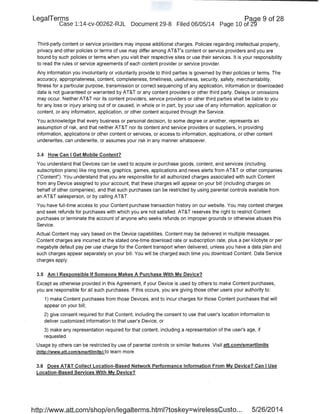 LegaiTerms · Paqe 9 of 28
Case 1:14-cv-00262-RJL Document 29-8 Filed 06/05/14 Page 10 of 2'9
Third-party content or service providers may impose additional charges. Policies regarding intellectual property,
privacy and other policies or terms of use may differ among AT&T's content or service providers and you are
bound by such policies or terms when you visit their respective sites or use their services. It is your responsibility
to read the rules or service agreements of each content provider or service provider.
Any information you involuntarily or voluntarily provide to third parties is governed by their policies or terms. The
accuracy, appropriateness, content, completeness, timeliness, usefulness, security, safety, merchantability,
fitness for a particular purpose, transmission or correct sequencing of any application, information or downloaded
data is not guaranteed or warranted by AT&T or any content providers or other third party. Delays or omissions
may occur. Neither AT&T nor its content providers, service providers or other third parties shall be liable to you
for any loss or injury arising out of or caused, in whole or in part, by your use of any information, application or
content, or any information, application, or other content acquired through the Service.
You acknowledge that every business or personal decision, to some degree or another, represents an
assumption of risk, and that neither AT&T nor its content and service providers or suppliers, in providing
information, applications or other content or services, or access to information, applications, or other content
underwrites, can underwrite, or assumes your risk in any manner whatsoever.
3.4 How Can I Get Mobile Content?
Yo~ understand that Devices can be used to acquire or purchase goods, content, and services (including
subscription plans) like ring tones, graphics, games, applications and news alerts from AT&T or other companies
("Content"). You understand that you are responsible for all authorized charges associated with such Content
from any Device assigned to your account, that these charges will appear on your bill (including charges on
behalf of other companies), and that such purchases can be restricted by using parental controls available from
an AT&T salesperson, or by calling AT&T.
You have full-time access to your Content purchase transaction history on our website. You may contest charges
and seek refunds for purchases with which you are not satisfied. AT&T reserves the right to restrict Content
purchases or terminate the account of anyone who seeks refunds on improper grounds or otherwise abuses this
Service.
Actual Content may vary based on the Device capabilities. Content may be delivered in multiple messages.
Content charges are incurred at the stated one-time download rate or subscription rate, plus a per kilobyte or per
megabyte default pay per use charge for the Content transport when delivered, unless you have a data plan and
such charges appear separately on your bill. You will be charged each time you download Content. Data Service
charges apply.
3.5 Am I Responsible If Someone Makes A Purchase With My Device?
Except as otherwise provided in this Agreement, if your Device is used by others to make Content purchases,
you are responsible for all such purchases. If this occurs, you are giving those other users your authority to:
1) make Content purchases from those Devices, and to incur charges for those Content purchases that will
appear on your bill;
2) give consent required for that Content, including the consent to use that user's location information to
deliver customized information to that user's Device; or
3) make any representation required for that content, including a representation of the user's age, if
requested.
Usage by others can be restricted by use of parental controls or similar features. Visit att.com/smartlimits
(http://www.att.com/smartlimitsl to learn more.
3.6 Does AT&T Collect Location-Based Network Performance Information From My Device? Can I Use
Location-Based Services With My Device?
http://www.att.com/shop/en/legalterms.html?toskey=wirelessCusto... 5/26/2014
 