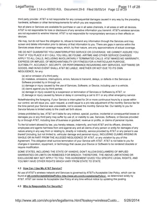 LegaiTerms Paqe 11 of 28
Case 1:14-cv-00262-RJL Document 29-8 Filed 06/05/14 Page 12 of'29
third party provider. AT&T is not responsible for any consequential damages caused in any way by the preceding
hardware, software or other items/requirements for which you are responsible.
Not all plans or Services are available for purchase or use in all sales channels, in all areas or with all devices.
AT&T is not responsible for loss or disclos!Jre of any sensitive information you transmit. AT&T's wireless services
are not equivalent to wireline Internet. AT&T is not responsible for nonproprietary services or their effects on
devices.
We may, but do not have the obligation to, refuse to transmit any information through the Services and may
screen and delete information prior to delivery of that information to you. There are gaps in service within the
Services areas shown on coverage maps, which, by their nature, are only approximations of actual coverage.
WE DO NOT GUARANTEE YOU UNINTERRUPTED SERVICE OR COVERAGE. WE CANNOT ASSURE YOU
THAT IF YOU PLACE A 911 CALL YOU WILL BE FOUND. AIRTIME AND OTHER SERVICE CHARGES
APPLY TO ALL CALLS, INCLUDING INVOLUNTARILY TERMINATED CALLS. AT&T MAKES NO WARRANTY,
EXPRESS OR IMPLIED, OF MERCHANTABILITY OR FITNESS FOR A PARTICULAR PURPOSE,
SUITABILITY, ACCURACY, SECURITY, OR PERFORMANCE REGARDING ANY SERVICES, SOFTWARE OR
GOODS, AND IN NO EVENT SHALL AT&T BE LIABLE, WHETHER OR NOT DUE TO ITS OWN
NEGLIGENCE, for any:
(a) act or omission of a third party;
(b) mistakes, omissions, interruptions, errors, failures to transmit, delays, or defects in the Services or
Software provided by or through us;
(c) damage or injury caused by the use of Services, Software, or Device, including use in a vehicle;
(d) claims against you by third parties;
(e) damage or injury caused by a suspension or termination of Services or Software by AT&T; or
(f) damage or injury caused by failure or delay in connecting a call to 911 or any other emergency service.
Notwithstanding the foregoing, if your Service is interrupted for 24 or more continuous hours by a cause within
our control, we will issue you, upon request, a credit equal to a pro-rata adjustment of the monthly Service fee for
the time period your Service was unavailable, not to exceed the monthly Service fee. Our liability to you for
Service failures is limited solely to the credit set forth above.
Unless prohibited by law, AT&T isn't liable for any indirect, special, punitive, incidental or consequential losses or
damages you or any third party may suffer by use of, or inability to use, Services, Software, or Devices provided
by or through AT&T, including loss of business or goodwill, revenue or profits, or claims of personal injuries.
To the full extent allowed by law, you hereby release, indemnify, and hold AT&T and its officers, directors,
employees and agents harmless from and against any and all claims of any person or entity for damages of.any
nature arising in any way from or relating to, directly or indirectly, service provided by AT&T or any person's use
thereof (including, but not limited to, vehicular damage and personal injury), INCLUDING CLAIMS ARISING IN
WHOLE OR IN PART FROM THE ALLEGED NEGLIGENCE OF AT&T, or any violation by you of this
Agreement. This obligation shall survive termination of your Service with AT&T. AT&T is not liable to you for
changes in operation, equipment, or technology that cause your Device or Software to be rendered obsolete or
require modification.
SOME STATES, INCLUDING THE STATE OF KANSAS, DON'T ALLOW DISCLAIMERS OF IMPLIED
WARRANTIES OR LIMITS ON REMEDIES FOR BREACH. THEREFORE, THE ABOVE LIMITATIONS OR
EXCLUSIONS MAY NOT APPLY TO YOU. THIS AGREEMENT GIVES YOU SPECIFIC LEGAL RIGHTS, AND
YOU MAY HAVE OTHER RIGHTS WHICH VARY FROM STATE TO STATE.
4.2 How Can I Use My AT&T Service?
All use of AT&T's wireless network and Services is governed by AT&Ts Acceptable Use Policy, which can be
found at att.com/AcceptableUsePolicy !http://www.att.com/AcceptableUsePolicy) , as determined solely by
AT&T. AT&T can revise its Acceptable Use Policy at any time without notice by updating this posting.
4.3 Who Is Responsible For Security?
http://www.att.com/shop/en/legalterms.html?toskey=wirelessCusto... 5/26/2014
 