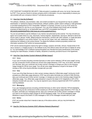 LegaiTerms Paqe 12 of 28
Case 1:14-cv-00262-RJL Document 29-8 Filed 06/05/14 Page 13 of29
AT&T DOES NOT GUARANTEE SECURITY. Data encryption is available with some, but not all, Services sold
by AT&T. If you use your Device to access company email or information, it is your responsibility to ensure your
use complies with your company's internal IT and security procedures.
4.4 How Can I Use the Software?
The software, interfaces, documentation, data, and content provided for your Equipment as may be updated,
downloaded, or replaced by feature enhancements, software updates, system restore software or data generated
or provided subsequently by AT&T (hereinafter "Software") is licensed, not sold, to you by AT&T and/or its
licensors/suppliers for use only on your Equipment. Your use of the Software shall comply with its intended
purposes as determined by us, all applicable laws, and AT&T's Acceptable Use Policy at
att.com/AcceptableUsePolicy (http://www.att.com/AcceptableUsePolicy) .
You are not permitted to use the Software in any manner not authorized by this License. You may not (and you
agree not to enable others to) copy, decompile, reverse engineer, disassemble, reproduce, attempt to derive the
source code of, decrypt, modify, defeat protective mechanisms, combine with other software, or create derivative
works of the Software or any portion thereof. You may not rent, lease, lend, sell, redistribute, transfer or
sublicense the Software or any portion thereof. You agree the Software contains proprietary content and
information owned by AT&T and/or its licensors/suppliers.
AT&T and its licensors/suppliers reserve the right to change, suspend, terminate, remove, impose limits on the
use or access to, or disable access to, the Software at any time without notice and will have no liability for doing
so. You acknowledge AT&T's Software licensors/suppliers are intended third party beneficiaries of this license,
including the indemnification, limitation of liability, disclaimer of warranty p~ovisions found in this Agreement.
4.5 How Can I Use Another Carrier's Network (Off-Net Usage)?
4.5.1 Voice
If your use of minutes (including unlimited Services) on other carrier networks ("off-net voice usage") during
any two consecutive months exceed your off-net voice usage allowance, AT&T may, at its option, terminate
your Services, deny your continued use of other carriers' coverage or change your plan to one imposing
usage charges for off-net voice usage. Your off-net voice usage allowance is equal to the lesser of 750
minutes or 40% of the Anytime Minutes included with your plan.
4.5.2 Data
If your use of the Data Services on other carriers' wireless networks ("offnet data usage") during any month
exceeds your offnet data usage allowance, AT&T may at its option terminate your access to Data Services,
deny your continued use of other carriers' coverage, or change your plan to one imposing usage charges for
offnet data usage. Your offnet data usage allowance is equal to the lesser of 24 megabytes or 20% of the
kilobytes included with your plan. You may be required to use a Device programmed with AT&T's preferred
roaming database.
4.5.3 Messaging
If you use messaging services (including unlimited Services) on other carrier networks ("off-net messaging
usage") during any two consecutive months exceed your off-net messaging usage allowance, AT&T may, at
its option, terminate your messaging service, deny your continued use of other carriers' coverage or change
your plan to one imposing usage charges for off-net messaging usage. Your off-net messaging usage
allowance is equal to the lesser of 3,000 messages or 50% of the messages included with your plan.
4.5.4 Notice
AT&T will provide notice that it intends to take any of the above actions, and you may terminate this
Agreement.
4.6 How Do I Get Service Outside AT&T's Wireless Network (Roaming)?
http://www.att.com/shop/en/legalterms.html?toskey=wirelessCusto... 5/26/2014
 