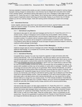 LegaiTerms Paqe 13 of 28
Case 1:14-cv-00262-RJL Document 29-8 Filed 06/05/14 Page 14 of29
Services originated or received while outside your plan's included coverage area are subject to roaming charges.
Domestic roaming charges for wireless data or voice Services may be charged with some plans when outside
AT&T'S wireless network. International roaming rates apply for any voice, messaging or data usage incurred
outside the U.S., Puerto Rico and U.S. Virgin Islands. Use of Services when roaming is dependent upon roaming
carrier's support of applicable network technology and functionality. Display on your device may not indicate
whether you will incur roaming charges. Check with roaming carriers individually for support and coverage
details.
4.6.1 International Services
Certain eligibility restrictions apply which may be based on service tenure, payment history and/or credit.
Rates are subject to change. For countries, rates and additional details, see att.com/global
(http://www.att.com/global) .
4.6.1 .1 International Long Distance:
International rates apply for calls made and messages sent from the U.S., Puerto Rico and U.S.V.I. to
another country. Calling or messaging to some countries may not be available. Calls to wireless
numbers and numbers for special services, such as Premium Rated Services, may cost more than calls
to wireline numbers. If a customer calls an overseas wireline number and the call is forwarded to a
wireless number, the customer will be charged for a call terminated to a wireless number. International
Long Distance calling rates are charged per minute and apply throughout the same footprint in which the
customer's airtime package minutes apply.
4.6.1 .2 International Long Distance Text, Picture & Video Messaging:
Additional charges apply for premium messages and content. Messages over 300 KBs are billed an
additional 50¢/message. For a complete list of countries, please visit att.com/text2world
(http://www.att.com/text2worldl .
4.6.1 .3 International Roaming:
Compatible Device required. Your plan may include the capability to make and receive calls while
roaming internationally. AT&T, in its sole discretion, may block your ability to use your Device while
roaming internationally until eligibility criteria are met. International roaming rates, which vary by country,
apply for all calls placed or received while outside the United States, Puerto Rico and U.S.V.I. Please
consult att.com/global Chttp://www.att.com/globall or call611 from your mobile device or 800-331-0500
for a list of currently available countries and carriers. All countries may not be available for roaming. All
carriers within available countries may not be available on certain plans or packages. Availability, quality
of coverage and services while roaming are not guaranteed. When roaming internationally, you will be
charged international roaming airtime rates including when incoming calls are routed to voicemail, even if
no message is left. Substantial charges may be incurred if Device is taken out of the U.S. even if no
services are intentionally used. Billing for international roaming usage may be delayed up to three billing
cycles due to reporting between carriers. Taxes are additional. If you want to block the ability to make
and receive calls or use data functions while roaming internationally, you may request that by calling 1-
916-843-4685 (at no charge from your wireless phone). For AT&T Canada and Mexico Travel Minutes,
package and overage rates apply only in Canada or Mexico, and if you remove the package before your
monthly bill cycle ends, the included monthly minutes allotment will be reduced proportionately.
4.6.1.4 International Data:
International data rates apply to all data usage outside the U.S., Puerto Rico and U.S.V.I., including
accessing cloud-based services to upload/download/stream content. Many Devices, including iPhone,
transmit and receive data messages without user intervention and can generate unexpected charges
when powered "on" outside the United States, Puerto Rico and U.S.V.I. AT&T may send "alerts" via
SMS or email, to notify you of data usage. These are courtesy alerts. There is no guarantee you will
receive them. They are not a guarantee of a particular bill limit. Receipt of Visual Voicemail messages
are charged at international data pay-per-use rates unless customer has an International data
http://www.att.com/shop/en/legalterms.html?toskey=wirelessCusto... 5/26/2014
 