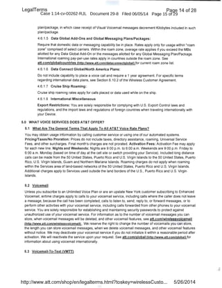 LegaiTerms Paoe 14 of 28
Case 1:14-cv-00262-RJL Document 29-8 Filed 06/05/14 Page 15 of29
plan/package, in which case receipt of Visual Voicemail messages decrement Kilobytes included in such
plan/package.
4.6.1.5 Data Global Add-Ons and Global Messaging Plans/Packages:
Require that domestic data or messaging capability be in place. Rates apply only for usage within "roam
zone" comprised of select carriers. Within the roam zone, overage rate applies if you exceed the MBs
allotted for any Data Global Add-On or the messages allotted for any Global Messaging Plan/Package.
International roaming pay-per-use rates apply in countries outside the roam zone. See
att.com/globalcountries (http://www.att.com/dataconnectglobal) for current roam zone list.
4.6.1.6 Data Connect Global/North America Plans:
Do not include capability to place a voice call and require a 1 year agreement. For specific terms
regarding international data plans, see Section 6.10.2 of the Wireless Customer Agreement.
4.6.1.7 Cruise Ship Roaming:
Cruise·ship roaming rates apply for calls placed or data used while on the ship.
4.6.1.8 International Miscellaneous
Export Restrictions: You are solely responsible for complying with U.S. Export Control laws and
regulations, and the import laws and regulations of foreign countries when traveling internationally with
your Device.
5.0 WHAT VOICE SERVICES DOES AT&T OFFER?
5.1 What Are The General Terms That Apply To All AT&T Voice Rate Plans?
You may obtain usage information by calling customer service or using one of our automated systems.
Pricing/Taxes/No Proration: Prices do not include taxes, directory assistance, roaming, Universal Service
Fees, and other surcharges. Final month's charges are not prorated. Activation Fees: Activation Fee may apply
for each new line. Nights and Weekends: Nights are 9:00 p.m. to 6:00 a.m. Weekends are 9:00 p.m. Friday to
6:00a.m. Monday (based on time of day at the cell site or switch providing your Service). Included long distance
calls can be made from the 50 United States, Puerto Rico and U.S. Virgin Islands to the 50 United States, Puerto
Rico, U.S. Virgin Islands, Guam and Northern Mariana Islands. Roaming charges do not apply when roaming
within the Services area of land-based networks of the 50 United States, Puerto Rico and U.S. Virgin Islands.
Additional charges apply to Services used outside the land borders of the U.S., Puerto Rico and U.S. Virgin
Islands.
5.2 Voicemail
Unless you subscribe to an Unlimited Voice Plan or are an upstate New York customer subscribing to Enhanced
Voicemail, airtime charges apply to calls to your voicemail service, including calls where the caller does not leave
a message, because the call has qeen completed, calls to listen to, send, reply to, or forward messages, or to
perform other activities with your voicemail service, including calls forwarded from other phones to your voicemail
service. You are solely responsible for establishing and maintaining security passwords to protect against
unauthorized use of your voicemail service. For information as to the number of voicemail messages you can
store, when voicemail messages will be deleted, and other voicemail features, see att.com/wirelessvoicemail
!http://www.att.com/wirelessvoicemaill . We reserve the right to change the number of voicemails you can store,
the length you can store voicemail messages, when we delete voicemail messages, and other voicemail features
without notice. We may deactivate your voicemail service if you do not initialize it within a reasonable period after
activation. We will reactivate the service upon your request. See att.com/global !http://www.att.com/globall for
information about using voicemail internationally.
5.3 Voicemaii-To-Text (VMTT)
http://www.att.com/shop/en/legalterms.html?toskey=wirelessCusto... 5/26/2014
 