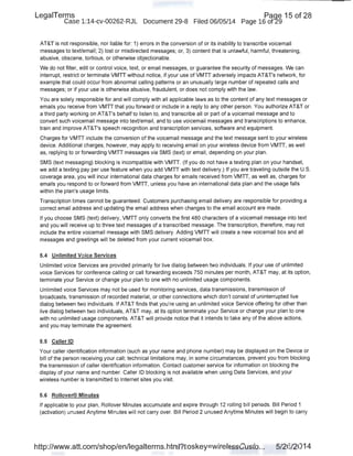 LegaiTerms · Paqe 15 of 28
Case 1:14-cv-00262-RJL Document 29-8 Filed 06/05/14 Page 16 of29 ·
AT&T is not responsible, nor liable for: 1) errors in the conversion of or its inability to tranpcribe voicemail
messages to text/email; 2) lost or misdirected messages; or, 3) content that is unlawful, harmful, threatening,
abusive, obscene, tortious, or otherwise objectionable.
We do not filter, edit or control voice, text, or email messages, or guarantee the security of messages. We can ·
interrupt, restrict or terminate VMTT without notice, if your use of VMTT adversely impacts AT&T's network, for
example that could occur from abnormal calling patterns or an unusually large number of repeated calls and
messages; or if your use is otherwise abusive, fraudulent, or does not comply with the law.
You are solely responsible for and will comply with all applicable laws as to the content of any text messages or
emails you receive from VMTT that you forward or include in a reply to any other person. You authorize AT&T or
a third party working on AT&T's behalf to listen to, and transcribe all or part of a voicemail message and to
convert such voicemail message into text/email, and to use voicemail messages and transcriptions to enhance,
train and improve AT&T's speech recognition and transcription services, software and equipment.
Charges for VMTT include the conversion of the voicemail message and the text message sent to your wireless
device. Additional charges, however, may apply to receiving email on your wireless device from VMTT, as well
as, replying to or forwarding VMTT messages via SMS (text) or email, depending on your plan.
SMS (text messaging) blocking is incompatible with VMTT. (If you do not have a texting plan on your handset,
we add a texting pay per use feature when you add VMTT with text delivery.) If you are traveling outside the U.S.
coverage area, you will incur international data charges for emails received from VMTT, as well as, charges for
emails you respond to or forward from VMTT, unless you have an international data plan and the usage falls
within the plan's usage limits.
Transcription times cannot be guaranteed. Customers purchasing email delivery are responsible for providing a
correct email address and updating the email address when changes to the email account are made.
If you choose SMS (text) delivery, VMTT only converts the first 480 characters of a voicemail message into text
and you will receive up to three text messages of a transcribed message. The transcription, therefore, may not
include the entire voicemail message with SMS deliver)i. Adding VMTT will create a new voicemail box and all
messages and greetings will be deleted from your current voicemail box.
5.4 Unlimited Voice Services
Unlimited voice Services are provided primarily for live dialog between two individuals. If your use of unlimited
voice Services for conference calling or call forwarding exceeds 750 minutes per month, AT&T may, at its option,
terminate your Service or change your plan to one with no unlimited usage components.
Unlimited voice Services may not be used for monitoring services, data transmissions, transmission of
broadcasts, transmission of recorded material, or other connections which don't consist of uninterrupted live
dialog between two individuals. If AT&T finds that you're using an unlimited voice Service offering for other than
live dialog between two individuals, AT&T may, at its option terminate your Service or change your plan to one
with no unlimited usage components. AT&T will provide notice that it intends to take any of the above actions,
and you may terminate the agreement.
5.5 Caller 10
Your caller identification information (such as your name and phone number) may be displayed on the Device or
bill of the person receiving your call; technical limitations may, in some circumstances, prevent you from blocking
the transmission of caller identification information. Contact customer service for information on blocking the
display of your name and number. Caller ID blocking is not available when using Data Services, and your
wireless number is transmitted to Internet sites you visit.
5.6 Rollover® Minutes
If applicable to your plan, Rollover Minutes accumulate and expire through 12 rolling bill periods. Bill Period 1
(activation) unused Anytime Minutes will not carry over. Bill Period 2 unused Anytime Minutes will begin to carry
http://www.att.com/shop/en/legalterms.html?toskey=wirelessCusto... 5/26/2014
 