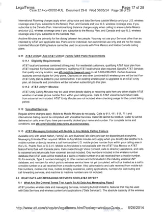LegaiTerms Paqe 17 of 28
Case 1:14-cv-00262-RJL Document 29-8 Filed 06/05/14 Page 18 of29 .
International Roaming charges apply when using voice and data Services outside Mexico and your U.S. wireless
coverage area if you subscribe to the Mexico Plan, and Canada and your U.S. wireless coverage area, if you
subscribe to the Canada Plan. International long distance charges apply when calling to areas outside Mexico
and your U.S. wireless coverage area if you subscribe to the Mexico Plan, and Canada and your U.S. wireless
coverage area if you subscribe to the Canada Plan.
Anytime Minutes are primarily for live dialog between two people. You may not use your Services other than as
intended by AT&T and applicable law. Plans are for individual, non-commercial use only and are not for resale.
Unlimited Microcell Calling feature cannot be used on accounts with Viva Mexico and Nation Canada calling
plans.
5.11 AT&T UnitysM And AT&T UnitySM-FamilyTalk® Plans Requirements
5.11.1 Eligibility Requirements:
AT&T local and wireless combined bill required. For residential customers, qualifying AT&T local plan from
AT&T required. For business customers, qualifying AT&T local service plan required. Specific AT&T Services
that qualify vary by location; see att.com !http:/twww.att.coml or call 1-800-288-2020. Certain business
accounts are not eligible for Unity plans. Discounts on any other combined-bill wireless plans will be lost if an
AT&T Unity plan is added to your combined bill. If an existing wireless plan is upgraded to an AT&T Unity
plan, all discounts and promotions will be lost when subscribing to that plan.
5.11.2 AT&T UnitySM Minutes:
AT&T Unity Calling Minutes may be used when directly dialing or receiving calls from any other eligible AT&T
wireline or wireless phone number from within your calling area. Calls to AT&T voicemail and return calls
from voicemail not included. AT&T Unity Minutes are not included when checking usage for the current billing
period.
5.12 VoiceDial Services
Regular airtime charges apply. Mobile to Mobile Minutes do not apply. Calls to 911 , 411, 611 , 711 and
international dialing cannot be completed with VoiceDial Services. Caller ID cannot be blocked. Caller ID will be
delivered on calls, even if you have permanently blocked your name and number. For complete terms and
conditions, see att.com/voicedial (http://www.att.com/voicediall .
5.13 AT&T Messaging Unlimited with Mobile to Any Mobile Calling Feature
Available only with select Nation~ FamilyTalk, and BusinessTalk plans and can be discontinued at anytime.
Messaging Unlimited Plan required. Mobile to Any Mobile minutes only apply when you directly dial another U.S.
mobile number or directly receive a call from another U.S. mobile phone number from within your calling area in
the U.S., Puerto Rico, or U.S.V.I. Mobile to Any Mobile is not available with the AT&T Viva Mexico or AT&T
Nation/FamilyTalk with Canada plans. Calls made through Voice Connect, calls to directory assistance, and calls
to voicemail and return calls from voicemail are not included. Only numbers included in the wireless number
database that AT&T uses will be treated as a call to a mobile number or a call received from a mobile number.
So for example, Type 1 numbers belonging to other carriers and not included in the industry wireless LNP
database, and numbers for which ports to wireless service have not yet completed, will not be treated as a call to
a mobile number or a call received from a mobile number. Also calls made to and calls received from mobile toll-
free numbers, mobile chat lines, mobile directory assistance, calling applications, numbers for call routing and
call forwarding services, and machine to machine numbers are not included.
6.0 WHAT DATA AND MESSAGING SERVICES DOES AT&T OFFER?
6.1 What Are The General Terms That Apply To All Data And Messaging Plans?
AT&T provides wireless data and messaging Services, including but not limited to, features that may be used
with Data Services and wireless content and applications ("Data Services"). The absolute capacity of the wireless
http://www.att.com/shop/en/legalterms.html?toskey=wirelessCusto... 5/26/2014
 