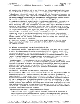 LegaiTerms · Paqe 18 of 28
Case 1:14-cv-00262-RJL Document 29-8 Filed 06/05/14 Page 19 of29
data network is limited; consequently, Data Services may only be used for permitted activities. Pricing and data
allowances for Data Services are device dependent and based on the capabilities and capacity of each Device.
For Data Services with a monthly megabyte (MB) or gigabyte (GB) data allowance, once you exceed your
monthly data allowance you will be automatically charged for overage as specified in the applicable rate
plan. All data allowances, including overages, must be used in the billing period in which the allowance
is provided. Unused data allowances will not roll over to subsequent billing periods.
AT&T data plans are designed for use with only one of the following distinct Device types: (1) Smartphones, (2)
basic and Quick Messaging phones, (3) tablets, (4) LaptopConnect cards, (5) stand-alone Mobile Hotspot
devices, and (6) Home Bases. A data plan designated for one type of device may not be used with another type
of device. For example, a data plan designated for use with a basic phone or a Smartphone may not be used
with a LaptopConnect card, tablet, or stand-alone Mobile Hotspot device, by tethering devices together, by SIM
card transfer, or any other means. A data tethering plan, however, may be purchased for an additional fee to
enable tethering on a compatible device. An Activation Fee may apply for each data line.
Consumer data plans do not allow access to corporate email, company intranet sites, and other business
applications. Access to corporate email, company intranet sites, and/or other business applications requires an
applicable Enterprise Data plan. Enterprise Email requires an eligible data plan and Device. Terms may vary
depending on selected Enterprise Email solution.
AT&T RESERVES THE RIGHT TO TERMINATE YOUR DATA SERVICES WITH OR WITHOUT CAUSE,
INCLUDING WITHOUT LIMITATION, UPON EXPIRATION OR TERMINATION OF YOUR WIRELESS
CUSTOMER AGREEMENT.
6.2 What Are The Intended Uses Of AT&T's Wireless Data Service?
AT&T's wireless data network is a shared resource, which AT&T manages for the benefit of all of its customers
so that they can enjoy a consistent, high-quality mobile broadband experience and a broad range of mobile
Internet services, applications and content. However, certain activities and uses of the network by an individual
customer or small group of customers can negatively impact the use and enjoyment of the network by others.
Therefore, certain activities and uses of AT&T's wireless data service are permitted and others are prohibited.
The terms and conditions of your use of AT&T's wireless data service are set forth below.
Permitted Activities. AT&T's wireless data services are intended to be used for the following permitted
activities: (i) web browsing; (ii) email; and (iii) intranet access if permitted by your rate plan (for example, access
to corporate intranets, email, and individual productivity applications like customer relationship management,
sales force, and field service automation); (d) uploading and downloading applications and content to and from
the Internet or third-party application stores, and (e) using applications and content without excessively
contributing to network congestion.
You agree to use AT&T's wireless data services only for these permitted activities.
Prohibited Activities: AT&T's wireless data services are not intended to be used in any manner which has any
of the following effects and such use is prohibited if it: (a) conflicts with applicable.law, (b) hinders other
custo111ers' access to the wireless network, (c) compromises network security or capacity, (d) excessively and
disproportionately contributes to network congestion, (e) adversely impacts network service levels or legitimate
data flows, (f) degrades network performance, (g) causes harm to the network or other customers, (h) is resold
either alone or as part of any other good or service, (i) tethers a wireless device to a computing device (such as a
computer, Smartphone, eBook or eReader, media player, laptop, or other devices with similar functions) through
use of connection kits, applications, devices or accessories (using wired or wireless technology) and you have
not subscribed to a specific data plan designed for this purpose, or U) there is a specific data plan required for a
particular use and you have not subscribed to that plan.
The following specific uses of AT&T's wireless data service are prohibited:
• AT&T's wireless data services may not be used in any manner that defeats, obstructs or penetrates, or
attempts to defeat, obstruct or penetrate the security measures of AT&T's wireless network or systems, or
another entity's network or systems; that accesses, or attempts to access without authority, the accounts of
http://www.att.com/shop/en/legalterms.html?toskey=wirelessCusto... 5/26/2014
 