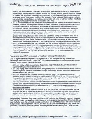 LegaiTerms Paqe 19 of 28
Case 1:14-cv-00262-RJL Document 29-8 Filed 06/05/14 Page 20 of29
others; or that adversely affects the ability of other people or systems to use either AT&T's wireless services
or other parties' Internet-based resources. For example, this includes, but is not limited to, malicious software
or "malware" that is designed, intentionally or unintentionally, to infiltrate a network or computer system such
as spyware, worms, Trojan horses, rootkits, and/or crimeware; "denial of service" attacks against a network
host or individual user; and "spam" or unsolicited commercial or bulk email (or activities that have the effect of
facilitating unsolicited commercial email or unsolicited bulk e-mail).
• AT&T's wireless data services may not be used in any manner that has the effect of excessively contributing
to network congestion, hindering other customers' access to the network, or degrading network performance
by maintaining a .sustained and continuous wireless data service connection or active wireless Internet
connection. For example, this includes, but is not limited to, server devices or host computer applications
such as continuous Web camera posts or broadcasts, automatic data feeds, or automated machine-to-
machine connections; "auto-responders," "cancel-bots," or similar automated or manual routines that
generate excessive amounts of traffic or that disrupt user
groups or email use by others; use of the service as a substitute or backup for private lines or full-time or
dedicated data connections; peer-to-peer (P2P) file sharing services; and software or other devices that
maintain continuous active Internet connections when a connection would otherwise be idle or any "keep
alive" functions, unless they adhere to AT&T data retry requirements (as may be modified from time to time).
• AT&T's wireless data services also may not be used with high bandwidth applications, services and content
that are not optimized to work with AT&T's wireless data services and, therefore disproportionately and
excessively contribute to network congestion. This includes, but is not limited to, redirecting television signals
for viewing on computing devices, web broadcasting, and/or the operation of servers, telemetry devices, or
supervisory control and data acquisition devices, unless they meet AT&T's wireless data services
optimization requirements.
You agree not to use AT&T's wireless data services for any of these prohibited activities.
AT&T's Rights to Ensure Compliance. You agree that AT&T has the right to take any and all actions
necessary to enforce this Section 6.2 if you use AT&T's wireless data services in any manner that is prohibited,
including, but not limited to, the following actions:
• AT&T may modify, without advance notice, the permitted and prohibited activities, and the optimization
requirements for your wireless data services;
• AT&T may engage in any reasonable network management practice to enhance customer service, to reduce
network congestion, to adapt to advances and changes in technology, and/or to respond to the availability of
wireless bandwidth and spectrum;
• AT&T may reduce your data throughput speeds at any time or place if your data usage exceeds an
applicable, identified usage threshold during any billing cycle. AT&T will provide you with advance notice of
the usage threshold applicable to your data plan, or any changes to the applicable usage threshold either by
a bill insert, email, text message or other appropriate means;
• AT&T may use reasonable methods to monitor and collect customer usage information to better optimize the
operation of the network. Details concerning the information that AT&T collects about its customers, and how
it uses and protects that information are addressed in the AT&T Privacy Policy (see att.com/privacy)
(http:llwww.att.com/privacyl ;
• If you are an AT&T unlimited data plan customer, AT&T may migrate you from the unlimited data plan to a
tiered data plan and bill you the appropriate monthly fees. We will provide you with notice of this change at
least one billing cycle in advance either by a bill insert, email, text message, or other appropriate means;
• AT&T may interrupt, suspend, cancel or terminate your wireless data services without advance notice.
Unlimited Data Customers. If you are a grandfathered AT&T unlimited plan data service customer, you agree
that "unlimited" means you pay a fixed monthly charge for wireless data service regardless of how much data you
use. You further agree that "unlimited" does not mean that you can use AT&T's wireless data service in any way
that you choose or for any prohibited activities, and that if you use your unlimited data plan in any manner that is
prohibited, AT&T can limit, restrict, suspend or terminate your data service or switch you to a tiered data plan.
http://www.att.com/shop/en/legalterms.html?toskey=wirelessCusto... 5/26/2014
 