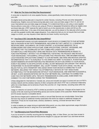 LegaiTerms Paqe 20 of 28
Case 1:14-cv-00262-RJL Document 29-8 Filed 06/05/14 Page 21 of29
6.3 What Are The Voice And Data Plan Requirements?
A voice plan is required on all voice-capable Devices, unless specifically noted otherwise in the terms governing
your plan.
An eligible tiered pricing data plan is required for certain Devices, including iPhones and other designated
Smartphones. Eligible voice and tiered pricing data plans cover itoice and data usage in the U.S. and do not
cover International voice and data usage and charges. If it is determined that you are using a voice-capable
Device without a voice plan, or that you are using an iPhone or designated Smartphone without an eligible voice
and tiered data plan, AT&T reserves the right to switch you to the required plan or plans and bill you the
appropriate monthly fees. In the case of the tiered data plan, you will be placed on the data plan which provides
you with the greatest monthly data usage allowance. If you determine that you do not require that much data
usage in a month, you may request a lower data tier at a lower monthly recurring fee.
6.4 How Does AT&T Calculate My Data Usage/Billing?
DATA TRANSPORT/USAGE OCCURS WHENEVER YOUR DEVICE IS CONNECTED TO OUR NETWORK
AND IS ENGAGED IN ANY DATA TRANSMISSION, INCLUDING BUT NOT LIMITED TO: (i) SENDING OR
RECEIVING EMAIL, DOCUMENTS, OR OTHER CONTENT, (ii) ACCESSING WEBSITES, OR (iii)
DOWNLOADING AND USING APPLICATIONS. SOME APPLICATIONS, CONTENT, PROGRAMS, AND
SOFTWARE THAT YOU DOWNLOAD OR THAT COMES PRE-LOADED ON YOUR DEVICE
AUTOMATICALLY AND REGULARLY SEND AND RECEIVE DATA TRANSMISSIONS IN ORDER TO
FUNCTION PROPERLY, WITHOUT YOU AFFIRMATIVELY INITIATING THE REQUEST AND WITHOUT
YOUR KNOWLEDGE. FOR EXAMPLE, APPLICATIONS THAT PROVIDE REAL-TIME INFORMATION AND
LOCAT10N-BASED APPLICATIONS CONNECT TO OUR NETWORK, AND SEND AND RECEIVE UPDATED
INFORMATION SO THAT IT IS AVAILABLE TO YOU WHEN YOU WANT TO ACCESS IT. IN ADDITION, ANY
ADVERTISEMENTS OR ADVERTISER-RELATED MESSAGES OR DATA DELIVERED TO YOUR DEVICE,
EVEN IF DELIVERED TO AN APPLICATION, AS WELL AS ANY MESSAGES OR CONTENT THAT INITIATE
IN RESPONSE TO AN ADVERTISEMENT, WILL COUNT TOWARD YOUR DATA USAGE. YOU WILL BE
BILLED FOR ALL DATA TRANSPORT AND USAGE WHEN YOUR DEVICE IS CONNECTED TO OUR
NETWORK, INCLUDING THAT WHICH YOU AFFIRMATIVELY INITIATE OR THAT WHICH RUNS
AUTOMATICALLY IN THE BACKGROUND WITHOUT YOUR KNOWLEDGE, AND WHETHER SUCCESSFUL
OR NOT. A DATA SESSION INITIATED ON THE AT&T NETWORK WILL CONTINUE ITS CONNECTION
OVER THE AT&T NETWORK UNTIL THE DATA TRANSMISSION IS CONCLUDED, EVEN WHEN YOU
CONNECT TO A WI-FI NETWORK DURING THE TRANSMISSION.
Unless designated for International or Canada use, prices and included use apply to access and use on AT&T's
wireless network and the wireless networks of other companies with which AT&T has a contractual relationship
within the United States and its territories (Puerto Rico and the U.S. Virgin Islands), excluding areas within the
Gulf of Mexico.
Usage on networks not owned by AT&T is limited as provided in your data plan. Charges will be based on the
location of the site receiving and transmitting service and not the location of the subscriber. Mobile Broadband
and 4G access requires a compatible device.
Data Service charges paid in advance for monthly or annual Data Services are nonrefundable. Some Data
Services may require an additional monthly subscription fee and/or be subject to additional charges and
restrictions. Prices do not include taxes, directory assistance, roaming, universal services fees or other
surcharges.
In order to assess your usage during an applicable billing period, you may obtain approximate usage information
by calling customer service or using one of our automated systems.
6.5 Text Messaging And PictureNideo Messaging
If you do not enroll in a monthly recurring plan for messaging, data, or Video Share, you may have access to
messaging, data, and video share services and be charged on a pay-per-use basis if you use those services.
http://www.att.com/shop/en/legalterms.html?toskey=wirelessCusto... 5/26/2014
 
