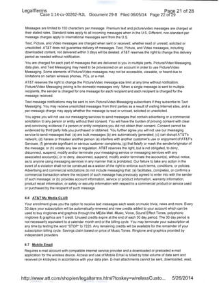 LegaiTerms Paqe 21 of 28
Case 1:14-cv-00262-RJL Document 29-8 Filed 06/05/14 Page 22 of29
Messages are limited to 160 characters per message. Premium text and picture/video messages are charged at
their stated rates. Standard rates apply to all incoming messages when in the U.S. Different, non-standard per
message charges apply to international messages sent from the U.S.
Text, Picture, and Video messages are charged when sent or received, whether read or unread, solicited or
unsolicited. AT&T does not guarantee delivery of messages. Text, Picture, and Video messages, including
downloaded content, not delivered within 3 days will be deleted. AT&T reserves the right to change this delivery
period as needed without notification.
You are charged for each part of messages that are delivered to you in multiple parts. PictureNideo Messaging,
data plan, and Text Messaging may need to be provisioned on an account in order to use PictureNideo
Messaging. Some elements of PictureNideo messages may not be accessible, viewable, or heard due to
limitations on certain wireless phones, PCs, or e-mail.
AT&T reserves the right to change the PictureNideo message size limit at any time without notification.
PictureNideo Messaging pricing is for domestic messages only. When a single message is sent to multiple
recipients, the sender is charged for one message for each recipient and each recipient is charged for the
message received.
Text message notifications may be sent to non-PictureNideo Messaging subscribers if they subscribe to Text
Messaging. You may receive unsolicited messages from third parties as a result of visiting Internet sites, and a
per-message charge may apply whether the message is read or unread, solicited or unsolicited.
You agree you will not use our messaging services to send messages that contain advertising or a commercial
solicitation to any person or entity without their consent. You will have the burden of proving consent with clear
and convincing evidence if a person or entity complains you did not obtain their consent. Consent cannot be
evidenced by third party lists you purchased or obtained. You further agree you will not use our messaging
service to send messages that: (a) are bulk messages (b) are automatically generated; (c) can disruptAT&Ts
network; (d) harass or threaten another person (e) interfere with another customer's use or enjoyment of AT&Ts
Services; (f) generate significant or serious customer complaints, (g) that falsify or mask the sender/originator of
the message; or (h) violate any law or regulation. AT&T reserves the right, but is not obligated, to deny,
disconnect, suspend, modify and/or terminate your messaging service or messaging services with any
associated account(s), or to deny, disconnect, suspend, modify and/or terminate the account(s), without notice,
as to anyone using messaging services in any manner that is prohibited. Our failure to take any action in the
event of a violation shall not be construed as a waiver of the right to enforce such terms, conditions, or policies.
Advertising and commercial solicitations do not include messaging that: (a) facilitates, completes, or confirms a
commercial transaction where the recipient of such message has previously agreed to enter into with the sender
of such message; or (b) provides account information, service or product information, warranty information,
product recall information, or safety or security information with respect to a commercial product or service used
or purchased by the recipient of such message.
6.6 AT&T My Media CLUB
Your enrollment gives you the option to receive text messages each week on music trivia, news and more. Every
30 days your subscription will be automatically renewed and new credits added to your account which can be
used to buy ringtones and graphics through the MEdia Mall. Music, Voice, Sound Effect Tones, polyphonic
ringtones & graphics are 1 credit. Unused credits expire at the end of each 30 day period. The 30 day period is
not necessarily equivalent to a calendar month end or the billing cycle. You may terminate your subscription at
any time by texting the word "STOP" to 7225. Any remaining credits will be available for the remainder of your
subscription billing cycle. Savings claim based on price of Music Tones. Ringtone and graphics provided by
independent providers.
6.7 Mobile Email
Requires e-mail account with compatible internet service provider and a downloaded or preloaded e-mail
application for the wireless device. Access and use of Mobile Email is billed by total volume of data sent and
received (in kilobytes) in accordance with your data plan. E-mail attachments cannot be sent, downloaded, read,
http://www.att.com/shop/en/legalterms.html?toskey=wirelessCusto... 5/26/2014
 