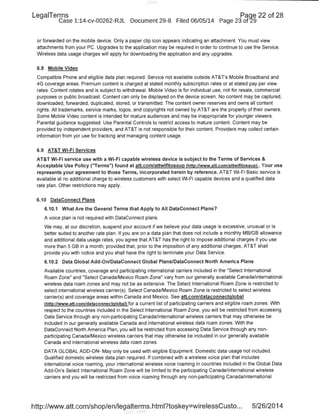 LegaiTerms Paqe 22 of 28
Case 1:14-cv-00262-RJL Document 29-8 Filed 06/05/14 Page 23 of29
or forwarded on the mobile device. Only a paper clip icon appears indicating an attachment. You must view
attachments from your PC. Upgrades to the appli.cation may be required in order to continue to use the Service.
Wireless data usage charges will apply for downloading the application and any upgrades.
6.8 Mobile Video
Compatible Phone and eligible data plan required. Service not available outside AT&Ts Mobile Broadband and
4G coverage areas. Premium content is charged at stated monthly subscription rates or at stated pay per view
rates. Content rotates and is subject to withdrawal. Mobile Video is for individual use, not for resale, commercial
purposes or public broadcast. Content can only be displayed on the device screen. No content may be captured,
downloaded, forwarded, duplicated, stored, or transmitted. The content owner reserves and owns all content
rights. All trademarks, service marks, logos, and copyrights not owned by AT&T are the property of their owners.
Some Mobile Video content is intended for mature audiences and may be inappropriate for younger viewers.
Parental guidance suggested. Use Parental Controls to restrict access to mature content. Content may be
provided by independent providers, and AT&T is not responsible for their content. Providers may collect certain
information from yor use for tracking and managing content usage.
6.9 AT&T Wi-Fi Services
AT&T Wi-Fi service use with a Wi-Fi capable wireless device is subject to the Terms of Services &
Acceptable Use Policy ("Terms") found at att.com/attwifitosaup (http://www.att.com/attwifitosaup). Your use
represents your agreement to those Terms, incorporated herein by reference. AT&T Wi-Fi Basic service is
available at no additional charge to wireless customers with select Wi-Fi capable devices and a qualified data
rate plan. Other restrictions may apply.
6.10 DataConnect Plans
6.1 0.1 What Are the General Terms that Apply to All DataConnect Plans?
A voice plan is not required with DataConnect plans.
We may, at our discretion, suspend your account if we believe your data usage is excessive, unusual or is
better suited to another rate plan. If you are on a data plan that does not include a monthly MB/GB allowance
and additional data usage rates, you agree that AT&T has the right to impose additional charges if you use
more than 5GB in a month; provided that, prior to the imposition of any additional charges, AT&T shall
provide you with notice and you shall have the right to terminate your Data Service.
6.10.2 Data Global Add-On/DataConnect Global Plans/DataConnect North America Plans
Available countries, coverage and participating international carriers included in the "Select International
Roam Zone" and "Select Canada/Mexico Roam Zone" vary from our generally available Canada/international
wireless data roam zones and may not be as extensive. The Select International Roam Zone is restricted to
select international wireless carrier(s). Select Canada/Mexico Roam Zone is restricted to select wireless
carrier(s) and coverage areas within Canada and Mexico. See att.com/dataconnectglobal
(http://www.att.com/dataconnectglobal) for a current list of participating carriers and eligible roam zones. With
respect to the countries included in the Select International Roam Zone, you will be restricted from accessing
Data Service through any non-participating Canada/international wireless carriers that may otherwise be
included in our generally available Canada and international wireless data roam zones. With the
DataConnect North America Plan, you will be restricted from accessing Data Service through any non-
participating Canada/Mexico wireless carriers that may otherwise be included in our generally available
Canada and international wireless data roam zones.
DATA GLOBAL ADD-ON- May only be used with eligible Equipment. Domestic data usage not included.
Qualified domestic wireless data plan required. If combined with a wireless voice plan that includes
international voice roaming, your international wireless voice roaming in countries included in the Global Data
Add-On's Select International Roam Zone will be limited to the participating Canada/international wireless
carriers and you will be restricted from voice roaming through any non-participating Canada/international
http://www.att.com/shop/en/legalterms.html?toskey=wirelessCusto... 5/26/2014
 