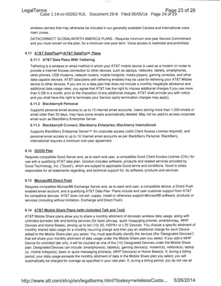 LegaiTerms Paqe 23 of 28
Case 1:14-cv-00262-RJL Document 29-8 Filed 06/05/14 Page 24 of29
wireless carriers that may otherwise be included in our generally availableCanada and international voice
roam zones.
DATACONNECT GLOBAL/NORTH AMERICA PLANS- Requires minimum one-year Service Commitment
and you must remain on the plan, for a minimum one-year term. Voice access is restricted and prohibited.
6.11 AT&T DataPiusSM/AT&T DataProsM Plans
6.11.1 AT&T Data Plans With Tethering
Tethering is a wireless or wired method in which your AT&T mobile device is used as a modem or router to
provide a Internet Access connection to other devices, such as laptops, netbooks, tablets, smartphones,
other phones, USB modems, network routers, mobile hotspots, media players, gaming consoles, and other
data-capable devices. AT&T data plans with tethering enabled may be used for tethering your AT&T Mobile
device to other devices. If you are on a data plan that does not include a monthly megabyte allowance and
additional data usage rates, you agree that AT&T has the right to impose additional charges if you use more
than 5GB in a month; prior to the imposition of any additional charges, AT&T shall provide you with notice
and you shall have the right to terminate your Service (early termination charges may apply).
6.11.2 Blackberry® Personal
Supports personal email access to up to 10 Internet email accounts. Users storing more than 1,000 emails or
email older than 30 days, may have some emails automatically deleted. May not be used to access corporate
email such as BlackBerry Enterprise Server.
6.11.3 Blackberry® Connect; Blackberry Enterprise; Blackberry International
Supports BlackBerry Enterprise Server™ for corporate access (valid Client Access License required), and
personal email access to up to 10 Internet email accounts as per BlackBerry PersonaL BlackBerry
International requires a minimum one-year agreement.
6.12 GOOD Plan
Requires compatible Good Server and, as to each end user, a compatible Good Client Access License (CAL) for
use with a qualifying AT&T data plan. Solution includes software, products and related services provided by
Good Technology, Inc. ("Good"), which are subject to applicable Good terms and conditions. Good is solely
responsible for all statements regarding, and technical support for, its software, products and services.
6.13 Microsoft® Direct Push
Requires compatible Microsoft® Exc.hange Server and, as to each end user, a compatible device, a Direct Push
enabled email account, and a qualifying AT&T Data Plan. Plans include end user customer support from AT&T
for compatible devices. AT&T does not sell, supply, install or otherwise support Microsoft® software, products or
services (including without limitation, Exchange and Direct Push).
6.14 AT&T Mobile Share Plans (with Unlimited Talk and Text)
AT&T Mobile Share plans allow you to share a monthly allotment of domestic wireless data usage, along with
unlimited domestic talk and texting services (for basic phones, quick messaging phones, smartphones, WHP
Devices and Home Bases), among up to ten (1 0) 3G, HSPA+ or LTE Devices. You choose a specific allotment of
monthly shared data usage for a monthly recurring charge and then pay an additional charge for each Device
added to the Mobile Share plan you select. You must specifically identify the devices (the "Designated Devices")
that will share your monthly allotment of data usage under the Mobile Share plan you select. If you add a WHP
Device for unlimited talk only, it will be counted as one of the (1 0) Designated Devices under the Mobile Share
plan. Designated Devices can include: smartphone(s), tablet(s), gaming device(s), modem(s), netbook(s), laptop
(s), mobile hotspot(s), basic or quick messaging phone(s), WHP Device(s) or Home Base(s). If, during a billing
period, your data usage exceeds the monthly allotment of data in the Mobile Share plan you select, you will
automatically be charged for overage as specified in your rate plan. If, during a billing period, you do not use all
http://www.att.com/shop/en/legalterms.html?toskey=wirelessCusto... 5/26/2014
 