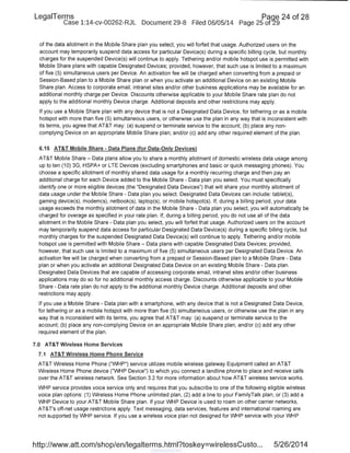 LegaiTerms Paqe 24 of 28
Case 1:14-cv-00262-RJL Document 29-8 Filed 06/05/14 Page 25 of29
of the data allotment in the Mobile Share plan you select, you will forfeit that usage. Authorized users on the
account may temporarily suspend data access for particular Device(s) during a specific billing cycle, but monthly
charges for the suspended Device(s) will continue to apply. Tethering and/or mobile hotspot use is permitted with
Mobile Share plans with capable Designated Devices; provided, however, that such use is limited to a maximum
of five (5) simultaneous users per Device. An activation fee will be charged when converting from a prepaid or
Session-Based plan to a Mobile Share plan or when you activate an additional Device on an existing Mobile
Share plan. Access to corporate email, intranet sites and/or other business applications may be available for an
additional monthly charge per Device. Discounts otherwise applicable to your Mobile Share rate plan do not
apply to the additional monthly Device charge. Additional deposits and other restrictions may apply.
If you use a Mobile Share plan with any device that is not a Designated Data Device, for tethering or as a mobile
hotspot with more than five (5) simultaneous users, or otherwise use the plan in any way that is inconsistent with
its terms, you agree that AT&T may: (a) suspend or terminate service to the account; (b) place any non-
complying Device on an appropriate Mobile Share plan; and/or (c) add any other required element of the plan.
6.15 AT&T Mobile Share- Data Plans (for Data-Only Devices)
AT&T Mobile Share- Data plans allow you to share a monthly allotment of domestic wireless data usage among
up to ten (1 0) 3G, HSPA+ or LTE Devices (excluding smartphones and basic or quick messaging phones). You
choose a specific allotment of monthly shared data usage for a monthly recurring charge and then pay an
additional charge for each Device added to the Mobile Share- Data plan you select. You must specifically
identify one or more eligible devices (the "Designated Data Devices") that will share your monthly allotment of
data usage under the Mobile Share- Data plan you select. Designated Data Devices can include: tablet(s),
gaming device(s), modem(s), netbook(s), laptop(s), or mobile hotspot(s). If, during a billing period, your data
usage exceeds the monthly allotment of data in the Mobile Share - Data plan you select, you will automatically be
charged for overage as specified in your rate plan. If, during a billing period, you do not use all of the data
allotment in the Mobile Share - Data plan you select, you will forfeit that usage. Authorized users on the account
may temporarily suspend data access for particular Designated Data Device(s) during a specific billing cycle, but
monthly charges for the suspended Designated Data Device(s) will continue to apply. Tethering and/or mobile
hotspot use is permitted with Mobile Share - Data plans with capable Designated Data Devices; provided,
however, that such use is limited to a maximum of five (5) simultaneous users per Designated Data Device. An
activation fee will be charged when converting from a prepaid or Session-Based plan to a Mobile Share - Data
plan or when you activate an additional Designated Data Device on an existing Mobile Share - Data plan.
Designated Data Devices that are capable of accessing corporate email, intranet sites and/or other business
applications may do so for no additional monthly access charge. Discounts otherwise applicable to your Mobile
Share- Data rate plan do not apply to the additional monthly Device charge. Additional deposits and other
restrictions may apply.
If you use a Mobile Share - Data plan with a smartphone, with any device that is not a Designated Data Device,
for tethering or as a mobile hotspot with more than five (5) simultaneous users, or otherwise use the plan in any
way that is inconsistent with its terms, you agree that AT&T may: (a) suspend or terminate service to the
account; (b) place any non-complying Device on an appropriate Mobile Share plan; and/or (c) add any other
required element of the plan.
7.0 AT&T Wireless Home Services
7.1 AT&T Wireless Home Phone Service
AT&T Wireless Home Phone ("WHP") service utilizes mobile wireless gateway Equipment called an AT&T
Wireless Home Phone device ("WHP Device") to which you connect a landline phone to place and receive calls
over the AT&T wireless network. See Section 3.2 for more information about how AT&T wireless service works.
WHP service provides voice service only and requires that you subscribe to one of the following eligible wireless
voice plan options: (1) Wireless Home Phone unlimited plan, (2) add a line to your FamilyTalk plan, or (3) add a
WHP Device to your AT&T Mobile Share plan. If your WHP Device is used to roam on other carrier networks,
AT&T's off-net usage restrictions apply. Text messaging, data services, features and international roaming are
not supported by WHP service. If you use a wireless voice plan not designed for WHP service with your WHP
http://www.att.com/shop/en/legalterms.html?toskey=wirelessCusto... 5/26/2014
 
