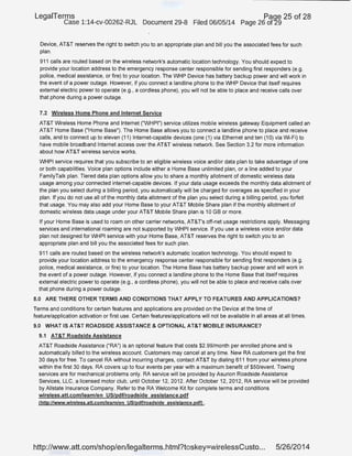 LegaiTerms Paqe 25 of 28
Case 1:14-cv-00262-RJL Document 29-8 Filed 06/05/14 Page 26 of'29
Device, AT&T reserves the right to switch you to an appropriate plan and bill you the associated fees for such
plan.
911 calls are routed based on the wireless network's automatic location technology. You should expect to
provide your location address to the emergency response center responsible for sending first responders (e.g.
police, medical assistance, or fire) to your location. The WHP Device has battery backup power and will work in
the event of a power outage. However, if you connect a landline phone to the WHP Device that itself requires
external electric power to operate (e.g., a cordless phone), you will not be able to place and receive calls over
that phone during a power outage.
7.2 Wireless Home Phone and Internet Service
AT&T Wireless Home Phone and Internet ("WHPI") service utilizes mobile wireless gateway Equipment called an
AT&T Home Base (''Home Base"). The Home Base allows you to connect a landline phone to place and receive
calls, and to connect up to eleven (11) Internet-capable devices (one (1) via Ethernet and ten (1 0) via Wi-Fi) to
have mobile broadband Internet access over the AT&T wireless network. See Section 3.2 for more information
about how AT&T wireless service works.
WHPI service requires that you subscribe to an eligible wireless voice and/or data plan to take advantage of one
or both capabilities. Voice plan options include either a Home Base unlimited plan, or a line added to your
FamilyTalk plan. Tiered data plan options allow you to share a monthly allotment of domestic wireless data
usage among your connected internet-capable devices. If your data usage exceeds the monthly data allotment of
the plan you select during a billing period, you automatically will be charged for overages as specified in your
plan. If you do not use all of the monthly data allotment of the plan you select during a billing period, you forfeit
that usage. You may also add your Home Base to your AT&T Mobile Share plan if the monthly allotment of
domestic wireless data usage under your AT&T Mobile Share plan is 10 GB or more.
If your Home Base is used to roam on other carrier networks, AT&T's off-net usage restrictions apply. Messaging
services and international roaming are not supported by WHPI service. If you use a wireless voice and/or data
plan not designed for WHPI service with your Home Base, AT&T reserves the right to switch you to an
appropriate plan and bill you the associated fees for such plan.
911 calls are routed based on the Wireless network's automatic location technology. You should expect to
provide your location address to the emergency response center responsible for sending first responders (e.g.
police, medical assistance, or fire) to your location. The Home Base has battery backup power and will work in
the event of a power outage. However, if you connect a landline phone to the Home Base that itself requires
external electric power to operate (e.g., a cordless phone), you will not be able to place and receive calls over
that phone during a power outage.
8.0 ARE THERE OTHER TERMS AND CONDITIONS THAT APPLY TO FEATURES AND APPLICATIONS?
Terms and conditions for certain features and applications are provided on the Device at the time of
.feature/application activation or first use. Certain features/applications will not be available in all areas at all times.
9.0 WHAT IS AT&T ROADSIDE ASSISTANCE & OPTIONAL AT&T MOBILE INSURANCE?
9.1 AT&T Roadside Assistance
AT&T Roadside Assistance ("RA") is an optional feature that costs $2.99/month per enrolled phone and is
automatically billed to the wireless account. Customers may cancel at any time. New RA customers get the first
30 days for free. To cancel RA without incurring charges, contact AT&T by dialing 611 from your wireless phone
within the first 30 days. RA covers up to four events per year with a maximum benefit of $50/event. Towing
services are for mechanical problems only. RA service will be provided by Asurion Roadside Assistance
Services, LLC, a licensed motor club, until October 12, 2012: After October 12, 2012, RA service will be provided
by Allstate Insurance Company. Refer to the RA Welcome Kit for complete terms and conditions
wireless.att.comllearn/en US/pdf/roadside assistance.pdf
(http://www.wireless.att.com/learn/en US/pdf/roadside assistance.pdO .
http://www.att.com/shop/en/legalterms.html?toskey=wirelessCusto... 5/26/2014
 