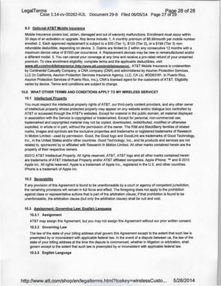 LegaiTerms · Paqe 26 of 28
Case 1:14-cv-00262-RJL Document 29-8 Filed 06/05/14 Page 27 of29
9.2 Optional AT&T Mobile Insurance
Mobile Insurance covers lost, stolen, damaged and out of warranty malfunctions. Enrollment must occur within
30 days of an activation or upgrade. Key terms include: 1. A monthly premium of $6.99/month per mobile number
enrolled. 2. Each approved replacement is subject to a $50 (Tier 1), $125 (Tier 2), or a $199 (Tier 3) non-
refundable deductible, depending on device. 3. Claims are limited to 2 within any consecutive 12 months with a
maximum device value of $1500 per occurrence. 4. Replacement devices may be new or remanufactured and/or
a different model. 5. You can cancel your coverage at any time and receive a pro-rated refund of your unearned
premium. To view enrollment eligibility, complete terms and the applicable deductibles, visit
www.att.com/mobileinsurance (http://www.att.com/mobileinsurancel . AT&T Mobile Insurance is underwritten
by Continental Casualty Company, a CNA company (CNA) and administered by Asurion Protection Services,
LLC (In California, Asurion Protection Services Insurance Agency, LLC, CA Lie. #0063161. In Puerto Rico,
Asurion Protection Services of Puerto Rico, Inc.), CNA's licensed agent for the customers of AT&T. Eligibility
varies by device. Terms and conditions are subject to change.
10.0 WHAT OTHER TERMS AND CONDITIONS APPLY TO MY WIRELESS SERVICE?
10.1 Intellectual Property
You must respect the intellectual property rights of AT&T, our third-party content providers, and any other owner
of intellectual property whose protected property may appear on any website and/or dialogue box controlled by
AT&T or accessed through the AT&T's websites. Except for material in the public domain, all material displayed
in association with the Service is copyrighted or trademarked. Except for personal, non-commercial use,
trademarked and copyrighted material may not be copied, downloaded, redistributed, modified or otherwise
exploited, in whole or in part, without the permission of the owner. The RIM and BlackBerry families of related
marks, images and symbols are the exclusive properties and trademarks or registered trademarks of Research
In Motion Limited- used by permission. Good, the Good logo and Goodlink are trademarks of Good Technology,
Inc., in the United States and/or other countries. Good Technology, Inc., and its products and services are not
related to, sponsored by or affiliated with Research In Motion Limited. All other marks contained herein are the
property of their respective owners.
©2012 AT&T Intellectual Property. All rights reserved. AT&T, AT&T logo and all other marks contained herein
are trademarks of AT&T Intellectual Property and/or AT&T affiliated companies. Apple iPhone: ™ and© 2010
Apple Inc. All rights reserved. Apple is a trademark of Apple Inc., registered in the U.S. and other countries.
iPhone is a trademark of Apple Inc.
10.2 Severability
If any provision of this Agreement is found to be unenforceable by a court or agency of competent jurisdiction,
the remaining provisions will remain in full force and effect. The foregoing does not apply to the prohibition
against class or representative actions that is part of the arbitration clause; if that prohibition is found to be
unenforceable, the arbitration clause (but only the arbitration clause) shall be null and void.
10.3 Assignment; Governing Law; English Language
10.3.1 Assignment
AT&T may assign this Agreement, but you may not assign this Agreement without our prior written consent.
10.3.2 Governing Law
The law of the state of your billing address shall govern this Agreement except to the extent that such law is
preempted by or inconsistent with applicable federal law. In the event of a dispute between us, the law of the
state of your billing address at the time the dispute is commenced, whether in litigation or arbitration, shall
govern except to the extent that such law is preempted by or inconsistent with applicable federal law.
10.3.3 English Language
http://www.att.com/shop/en/legalterms.html?toskey=wirelessCusto... 5/26/2014
 