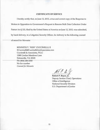 CERTIFICATE OF SERVICE
I hereby certify that, on June 12, 2015, a true and correct copy of the Response to
Motion in Opposition to Government's Request to Resume Bulk Data Collection Under
Patriot Act § 215, filed by the United States of America on June 12, 2015, was submitted,
by hand delivery, to a Litigation Security Officer, for delivery to the following counsel
----of record-for Movants:- - - - - - - - - - - - - - - - - - - - -
KENNETH T. "KEN" CUCCINELLI, II
KCuccinelli®CuccinelliAndAssociates.com
Cuccinelli & Associates, PLLC
13881 Jordan Meadows Lane
Nokesville, VA 20181
rn:--cso-4J2B6-=2!Js-
No fax number
Counselfor Movants
15
4 14 f}v
Robert P. Boyer, Jr.
Deputy Section Chief, Operations
Office of Intelligence
National Security Division
U.S. Department of Justice
 