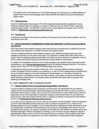 LegaiTerms Paoe 27 of 28
Case 1:14-cv-00262-RJL Document 29-8 Filed 06/05/14 Page 28 of29
The original version of this Agreement is in the English language. Any discrepancy or conflicts between the
English version and any other language version will be resolved with reference to and by interpreting the
English version.
10.4 Lifeline Services
As part of a federal government program, AT&T offers discounted wireless service to qualified low-income
residents in selected states. For questions or to apply for Lifeline service, call1-800-377-9450. Puerto Rico
customers should contact 1-787-405-5463. For tips on how to protect against fraud, please visit the CPUC's
website at, CaiPhonelnfo.com (http://www.CaiPhonelnfo.coml .
10.5 Trial Services
Trial Services are subject to the terms and conditions of this Agreement; may have limited availability; and may
be withdrawn at any time.
10.6 NOTICE REGARDING TRANSMISSION OF WIRELESS EMERGENCY ALERTS (Commercial Mobile
Alert Service)
AT&T has chosen to offer wireless emergency alerts within portions of its service area, as defined by the terms
and conditions of its Agreement, on wireless emergency alert capable devices.
There is no additional charge for these wireless emergency alerts. Wireless emergency alerts may not be
available on all devices or in the entire service area, or if a subscriber is outside of the AT&T service area. In
areas in which the emergency alerts are transmitted, such alerts may not be received by a subscriber or user of
AT&T's wireless service even though the subscriber has a device capable of receiving them.
For details on the availability of this service and wireless emergency alert capable devices, please ask a sales
representative, or go to att.com (http:l/www.att.coml and click the.Wireless Emergency Alerts link. This notice is
required by FCC Rule 47 C.F.R. § 10.250 (Commercial Mobile Alert Service).
In transmitting emergency alerts pursuant to federal law, AT&T, including its officers, directors, employees,
vendors, and agents, shall not be liable to any subscriber to, or user of, AT&T's wireless service or equipment for
any act or omission related to or any harm resulting from the transmission of, or the failure to transmit, an
emergency alert; or the release to a government entity or agency, public safety, fire service, law enforcement
official, emergency medical service, or emergency facility of subscriber information used in connection with
delivering an emergency alert.
11.0 WHAT TERMS APPLY ONLY TO SPECIFIC STATES?
11.1 California: What If There Are Unauthorized Charges Billed To My Device?
You are not liable for charges you did not authorize, but the fact that a call was placed from your Device is
evidence that the call was authorized. Unauthorized charges may include calls made to or from your phone or
other Device after it was lost or stolen. Once you report to us that the Device is lost or stolen and your Device is
suspended, you will not be responsible for subsequent charges incurred by that Device. You can report your
Device as lost or stolen and suspend Services without a charge by contacting us at the phone number listed on
your bill or at wireless.att.com (http://www.wireless.att.com) .
If you notify us of any charges on your bill you claim are unauthorized, we will investigate. If there are charges on
your bill for calls made after the Device was lost or stolen, but before you reported it to us, notify us of the
disputed charges and we will investigate. You may submit documents, statements and other information to show
any charges were not authorized. We will.advise you of the result of our investigation within 30 days. If you do
not agree with the outcome, you may file a complaint with the California Public Utilities Commission and you may
have other legal rights. While an investigation is underway, you do not have to pay any charges you dispute or
associated late charges, and we will not send the disputed amount to collection or file an adverse credit report
about it. While your phone is suspended you will remain responsible for complying with all other obligations
http://www.att.com/shop/en/legalterms.html?toskey=wirelessCusto... 5/26/2014
 