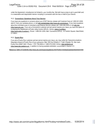 LegaiTerms Paqe 28 of 28
Case 1:14-cv-00262-RJL Document 29-8 Filed 06/05/14 Page 29 of29
under this Agreement, including but not limited to, your monthly fee. We both have a duty to act in good faith and
in a reasonable and responsible manner including in connection with the loss or theft of your Device.
11.2 Connecticut: Questions About Your Service
If you have any questions or concerns about your AT&T Service, please call Customer Care at 1-800-331-0500,
dial 611 from your wireless phone, or visit att.com/wireless (http://www.att.com/wireless) . If you have questions
<!bout the Unlimited Local or Unlimited Long Distance Service, please call1-800-288-2020 or visit att.com
(http://www.att.coml . If you are a Connecticut customer and we cannot resolve your issue, you have the option of
contacting the Department of Public Utility Control (DPUC). Online: state.ct.us/dpuc
(http://www.state.ct.us/dpuc) ; Phone: 1-866-381-2355; Mail: Connecticut DPUC, 10 Franklin Square, New Britain,
CT 06051 .
11.3 Puerto Rico
If you are a Puerto Rico customer and we cannot resolve your issue, you may notify the Telecommunications
Regulatory Board of Puerto Rico of your grievance. Mail: 500 Ave Roberto H. Todd, (Parada 18), San Juan,
Puerto Rico 00907-3941 ; Phone: 1-787-756-0804 or 1-866-578-5500; Online: jrtpr.gobierno.pr
(http://www.jrtpr.gobierno.prl , in addition to having available arbitration, as provided in Section 2.0.
Return to Table of Contents (http://www.att.com/shop/enllegalterms.html?toskey=wirelessCustomerAgreement-listl
http://www.att.com/shop/en/legalterms.html?toskey=wirelessCusto... 5/26/2014
 