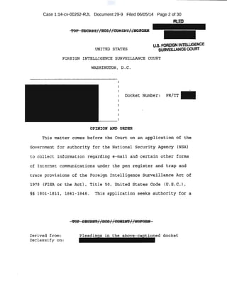 Case 1:14-cv-00262-RJL Document 29-9 Filed 06/05/14 Page 2 of 30
F1LED
.UNI'PED STATES
FORE"IG& INTELLIGENCE! SURVE!LI:iANCB COURT
WASRI:NGTON! D .. C •
..
....
.•·
This matt:e'r come~ .be·fore the 'Court on· ~n aJ?plication 9f the
Gbve:rnm~t- fo'r auth~.tity for the National sechricy A,gen-t;:!y (NSA}
t o collect information regaxding e.,-mail .and certain otb"~r fo·rtns
of I nternet communications under the pen regis_ter and trap and
trace provisions of the Fo:reign Intell igenc·e surveillance ~ot -o~
1.978 (.FlSA or the A,¢.l;} , Title so, Unitec:i stat.~S: Code (q .s..c,J;
§§ 18,01:-l ;fl'lt , 1841-1.846. .This appli cation se.eks ,a:uthorlty :tor a
De.rt ved from: docket
Declassi fy oil{
 