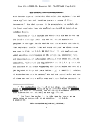 Case 1:14-cv-00262-RJL Document 29-9 Filed 06/05/14 Page 3 of 30
'l!'OP SEC'~E';f/ /liCB //COMilft'//1~1"'$~
much b4oader type o! collection than other pen r:egister:/trap and
trace al'.P~ioations and therefOre presents ±..ssues of flrst
impression. '- PI)~ that i;easop., it .lS appropt:i,:ate to explain: why
the Court concludes tli.at thE; appliGatrion should be granted :a.s
modif.ied heredn.
Accordingly, this opinion a.nd order sets out the bases for
the Court' s findings that: (1) the collection activities
propo:l?ed in the application ;involve the in:sta;J.J,at::i,orl and use ot:
"pen ~E!g'<isters,n and/OJr-· "trap a~d trace q(!yicesr' as thos-e te:t'lis
are us~ea. in EISA, !>o -q. s.c . §;§ 1841, 11345r (2) the appli-cation,
Whi ch specifies restridt::ions on the retention, .accessing, usei
and di ssemination of information obtained from thes.e collection
the: issuance of an order "approving the installation and t,.1se -o:f a
pen register or t.rap and trace device, II id . §. i8'42 (d.) (1) 1 sUbject
~0 moq.ifi~tions stated herein; 2
and (3) the installat:,ion and' use
o:E thesE! pe!' registers and/or trap and trace deY-ices ,pursuant to
. .
1
· . ~was fil~ in tWc:> . ~teps: 8f' application
f:1:led on - - - - followed by an add:ep:~:lum :f~l ed on -
- For ease of referertce 1 the follow~ng discussion refe.rs to
both submissions collectiveiy as_. the app].ication.
~ ·:the €:!6urt has authority in tlll.s case to "~nter Btl ex
;parte order as requested, or as modifi ed 'f so ti.s.c.
§ 18'42 (d) il} . .
2
 