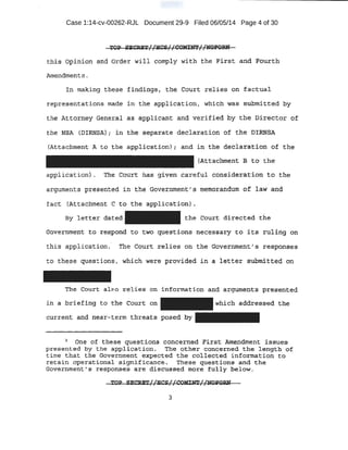 Case 1:14-cv-00262-RJL Document 29-9 Filed 06/05/14 Page 4 of 30
!*PP Sli:.CUT//SCS//C~?(/NQrotuf
t!lfs 6pirtJ..pn and order wil1 cbmply with the Firs t atid Fourth
Arnepdm~t s .
l.ri making. these findingsi the court :relies- on facttic:d
representations tttal;1~ in the· application, which was s-u.bmi.tted hy
the Attorney Gene;r:al a& applicant and v¢rified by tbe, Director of
the N$A {Il!RNS.A} ; in ·the .SE:parate O.acla"ration of the ·· DllQtSA
~Att~Ghment A t¢ the a:ppli~ation) l and in the .d,eclaration -o.f the
{Attachme-nt l3 t0 the
appiication). The Court ha:s given .careful cbjlsiderat:ion to tbe
arguments presented in the Government[ s memorandum of law and
f act (A~tachment C t<> t;he appl,ication) .
By letter dated the Court direc.ted the
cr6vernmen:t t<? r~J?orld t o ·two questions nece·ssacy to it.s. riti:h1g. on
this application. The Co11rt relies on the Gov.elf'nment' s r~spons.es
to these questions , W'hi.ch wete provi~ed _in a l~tter siibml,tteq .on
'the Court al'f"a r .e .ies· on information and arg:1.1ments presented·
in a br~efing to tbe Co~t on a(ldressed the
.cilrrent and. near,terril. thre~ts ;posed
) One ot these . guest;Lons .con·oemed Fit:st Amendment issues
presented by the application. The other cqncerned the length of
time that the Government expected the collected i nfo.rmation to
retain operational signi_ficance. These questions and the
Government ' s responses are dj;scussed more fully·below.
3
 