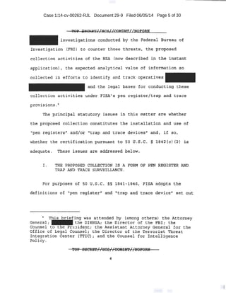 Case 1:14-cv-00262-RJL Document 29-9 Filed 06/05/14 Page 5 of 30
investd.g:at'ions.· c.onct~cted by the Fede:t(il, Bl+~.~~u of
lnvestigation. {FBIJ to counter those threat~', the· .pippe:sed
collection activities of the NSA (now described in the instant
applicatiot~::). , the e:.cpeot:e~ analytical value of information ·~o
collected in -effo-t:ts to identify a11d track operat.~yes
and the legal. bases for conducting these
collection activities under PIS.A/ s pen register/trap and trace
provisions .~
The pr.incipal statutory issues in tb.:is matte,r are whet:l;:a~r
t'he pro.p¢:$ed c,oll¢ction ccmst;i.tute$ the l.ps.tal~ation and use· of
''pen r ,eg·isters.ll' and/or -'l>trap and ·tr.aoe devices..• andt if _so,
Wli~ther the certifidat.! on pursuant to 50 u.s.c. § 1842(c) (2) is
adequate. These issue~ are addressed below.
I .. THE 'PROPOSED COLLECTION IS A FORM OF. PBN ~ISTE!R AND
TRAP AND TRACE SURVE-ILLANCE.
definit.ions of ,;pen :t~gis-ter'1
and "trap and trace device# set. ou.t
• This. briefing .was atten~eq by (among others) t!h~ Attorney
General; - the bTRNSA; the Director of the ·E:a+; th~
Counsel to t:he Pr.,.sident:; the Assistant Atto:rmey General for the
Office of Legal Counf?el; 'the Director of the 'X'errorist Threat
Integration Ce,nt:er (TTIC); and the Counsel for Inte~ligence
~licy. ·
!fP}f SECtf!£'1'//UOS//CO!tt!N'//ltOFORN'
4
 