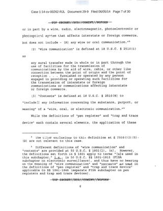 Case 1:14-cv-00262-RJL Document 29-9 Filed 06/05/14 Page 7 of 30
T9P SECREl'/ /HC9//COMI.N'f//NQPO.RN
or in part by a wite r 'radio, ele.ct.roma:grtet:j:.:c ·1 phbto.electroni-q· or
pootoo.:ptical sr<::item that affects .inte.r·stat.e -or fo.rei9n comm~rce,
~ut d,¢e$ not inc-lude - (A')' any V1ire or oral communication, 11
~
as
(2) '1
Wire cdmmunication" is defi{led at J.fJ lJ..$.:C. § 2510 {1)
any aural transfer made in ·whole or in pc:trt through the
use of facili.ties for tne transmission of
cotmnunications 'by t h e ai d of wire, cable, or other like
connection between the point of origin. a~d ~h point of
reception . . • furnished or operated ?Y any J?erson
engaged in ·providing. or ·operating ~ud.P, facilities for.
the t:r:ansmission of int.erstoate '9); foxeign
comrrt1;tp.ications o.r communica:t:ions aftectfng interstat~
or fo~eign commerce.
(3') 1Conter.ft$" :r:s defined at 18 U;s ,C. .§ 2.Sl.O (~3} to
'
1
include tJ any informat.iort concerning the ·substance, :P':lrpot::t, or
ineaningn of a 1
'Wire,. or_alt or elect.r onic communication. t;Oi
Wille the definitions of "pen register'! and "trap and tr.ace.
device'' each c9rttcHn several elements ; the applicati.on of these
~ ·.rhe _t,_:r e};c lutS ions t;o. t.hi:s de:finition at § ~ S l.O {l ~ ) (B)-
(D) are not relevant to this case.
6
bifferertt definitio11s of "wire qorrtmunication'' and
11
contents" are provided at 50 U.S.C. § 1801(1), (h) .. However,
the: definitions se-t forth in § 1801 apply to texms "(a] a used in
this subchapter,'~ i. .e., in so·u.s.c. §§ iao·l-1811 (FISA
subchapter on .electron'ic surveillance) , and t:hus have no bearing
on the meaning of "Wire Commt:tnication" and ''contents" as used in .
the definitioiis: -of "pen r,egister''· and "'trap ai:)d trace device''
applicable to §§ l'84'J,-18'46 (separate FISA subchapter on peri
r e$Jister.s and t rap and ~race -d~vices) . . ·
TOP S:~CRE!F//ItCS//f!OMX!f'f//l(OPORN
 