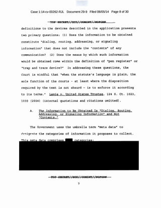 Case 1:14-cv-00262-RJL Document 29-9 Filed 06/05/14 Page 8 of 30
. · . t t-.._,. I I - I I . ... ' .
'rOP BRCR~':Pz ; m91 rQOlUNT,-,-NOJ'Q,R.W
definitions to the· de.V'ices descrlbeO. in the af5Pll.aa:tl,on pr~~ent:s
two pr.hnary guesti op$;· {l) .Does the inf:orrna.tion ~o b~ obtaine~
constitute "dialing, routing, addressing, or ·signaling
information" that does ·not J.nclude the "contents" of. any
communication? ~2} ·noe:s the means by whlch such .in~ormation
would be obtai ned come within ,the defin-ition o.f u.p-en regi~t.er·-'t or
"trap .and tra.ce device?'' In add~es·~·ring thes~· ql.leGt;l;ohs r tl1.e
Co11rt is mindful that "when the statute's l anguage is plain, tne
sole !11nctton of the cou:rts - at leaat where the di~positi'on.
required :Py tbe text i s not absut"d. - is to enforce it aocqrding
to its term;s.ft Lc:unie v. United states .Trustee, 124 s. Ct. 1023 1
1o·so {2004} (internal quotations and -citations omitted) .
A. The Information to ~e Obtained :ts· ''Dialing. Routing,
Addressing, or Signaling Information" and Not ·
Contents. 11
The Gove,rnment uses the umbrella term ''meta data~' to
e ignate the c~rt~gories of :informat:f:bn it propose.$ to collect.
rEOP SEC~//B'CS//COM!tN!r//NOJ"Orul
7
 