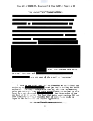Case 1:14-cv-00262-RJL Document 29-9 Filed 06/05/14 Page 11 of 30
TOP SECR:ET//HCS//COMIN'f'//UOPORN
..
an e-mail was
are not part of the e-mail's "contents."
This ation presented to this Court for
authority to under pen register/trap and trace
authority . The Court understands that FBI devices implementing
prior pen register/trap and trace surveillance authorized by this
Court have not obtained See Memorandum of Law
and Fact at 23-24 n.14. The fact that prior applications did not
seek authority for this specific form of collection sheds no
light on the merits of the instant application.
TOP SECRB'P//IICS//COMI:f>rr//NOFORN
10
 