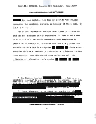 Case 1:14-cv-00262-RJL Document 29-9 Filed 06/05/14 Page 12 of 30
- but this -isolated fact does not :provide '1
infot:maticm
concerning the substqnqe, purport, or meani..ng1
,. of. the e-mail. l B
U.S.C. § ~510(B} . ~
The DIRNSA, Declarqtion mentions other t)ipes of uiformat~on
that .are not: descril:,~d in the applicati on. a.,s ror:rns 0~ meta d,ata
to be collected. 10
''I'.he Court understands such ref~r~noes t:p
p.ert:ain ·to information o;r infer~nces that could be gleap.eq from
accumulating rneta di;i.ta in Categories • - • above ·and/o~
analyzing meta data; perhaps in conjunction with information from
ot11er so:t+rces. This. Opinion and order authorizes..o~I'llY: the-
. 1!!111111 . ..J 'the. 1:indf11g .t;.ha·t the me'ta da.ta do- no.t
constitute ''cc:ltent;, ia, a l c supporte y t e. assuxa c:e that meta
data .':cloes not include info ..
11
 