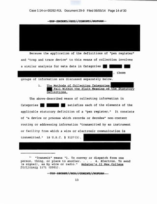 Case 1:14-cv-00262-RJL Document 29-9 Filed 06/05/14 Page 14 of 30
Because the application of t;:he definitions of iJpen registe:¢:''
and 1
'trap and trace device" to this means of collect:Lon involves
a similar anra,lysis- for meta data in C~te~qrie_s • - . .
groups of information are discussed separately below~
1.
Th~ above-described means of co11ecti.ng information in
catego-ries: • - • satfs~ies each of the elements of the
app:t~:s:able statutory definition of· a ''pen ;re·giste::c~ '' .lt .consists
_of ~ device :or process which records or decodes" non-content
r=mting or addressing information l't-ransmitted by an instrument
or facility £rom which p. wire~ electronic 'Communication ·ia
transmitted." l:S u.s .c. § 3127 (3) .
11
''Ttansmi:t" means "1. To convey or dispatch from o1:n;'!
person, thingj €)r: plaa:e t o another. • • . 4:. Electron. TO ::;end
{a -signal) , as by- wire· or r adio 0" Webster'S. II New College.
P-i ; tl.anacr ll7l <ZOO:l) 0
l3
 