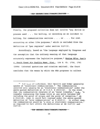 Case 1:14-cv-00262-RJL Document 29~9 Filed 06/05/14 Page 15 of 30
!'OP .SECRS'l'(/HC.S//OOM:rmt/~OFORN .
Finally, the propo'se"d collectl.on does not: involve "any device o:r
process us..ed . . • fot; bi;lling1 or reobrdi.ng as an inciQ.ent to·
billing , .for communi cations services . . . or . .. . .for cQst
accounting or other like purposes , 1' which i .s e~c]J.lded. from the
definition of -«.peil re!:J:i,;Ste;r'' UI1der $e~,tipn 3 ;1.2 7 (':H.
Ap¢6rd'i:ng1y, based ori '1
the language: ~mRldyed· by Congress and
the ,assumption t:hat the ot<iJna:ty. meaning of that language
.accu;rately expreases t.~ 1-egisla~ive purpos-e, tt Engine Mfrs.. Ass'n
v; south C6ast Air Qual;ity ·Mgmt. Dist. f 124 .s. Ct:' 1756 I 1761
(2004) (internal quotations and ci.te!-t~on olfiitted), the 6otirt
t:oneludes that tbe means by which t.he NSA proposes to col,lect::
u F·vr E:&.5e cf :re: f ~renc , this opin ·on and Order generally
speaks of 'electronic communications." 'l'he con'it:nu:r1ic-ation
involved will usually be an "electronic comm'unication1
' under the
a.bov$-quoted definition at ;1.8 u.s.c. § 45:10 (12) . · tn :the event
that ·the comm1.,lnication consists of ·an "a:ura;l transfer," -i.e-1 ·~a
transfer containing the human voi¢¢· at any·point between and
i ncluding the point of origin and the point of reception," M.
§ 25io (18) 1 thetl it COUld fall inStead under the above-quoted.
definition of "wire communicationtt at §.' :2510 (1). In eithe.t:' case,
th.e -qommliilica.ticm wou-ld be "a wire or electronic communication," ·
as reCi!tlired to fall within the definitions at §§ 3127(3} and
3<1~17 {4} •
14
 