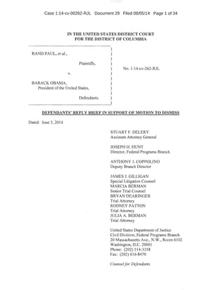 Case 1:14-cv-00262-RJL Document 29 Filed 06/05/14 Page 1 of 34
RAND PAUL, et al.,
BARACK OBAMA,
IN THE UNITED STATES DISTRICT COURT
FOR THE DISTRICT OF COLUMBIA
Plaintiffs,
No. 1:14-cv-262-RJL
v.
President ofthe United States,
)
)
)
)
)
)
)
)
)
)
)Defendants.
DEFENDANTS' REPLY BRIEF IN SUPPORT OF MOTION TO DISMISS
Dated: June 5, 2014
· STUART F. DELERY
Assistant Attorney General
JOSEPH H. HUNT
Director, Federal Programs Branch
ANTHONY J. COPPOLINO
Deputy Branch Director
JAMES J. GILLIGAN
Special Litigation Counsel
MARCIA BERMAN
Senior Trial Counsel
BRYAN DEARINGER
Trial Attorney
RODNEY PATTON
Trial Attorney
JULIA A. BERMAN
Trial Attorney
United States Department ofJustice
Civil Division, Federal Programs Branch ·
20 Massachusetts Ave., N.W., Room 6102
Washington, D.C. 20001
Phone: (202) 514-3358
. Fax: (202) 616-8470
Counselfor Defendants
 
