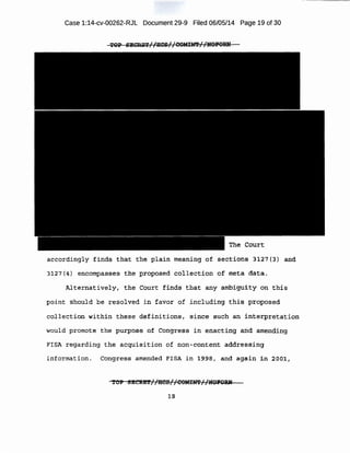 Case 1:14-cv-00262-RJL Document 29-9 Filed 06/05/14 Page 19 of 30
The Court
accordingly finds that the plain meaning -of sections 3127(3) a~(}
31 2-7(4) encomp~sses the. ptopqsed ·cbllection of meta data.
Mternativ~lYr. the Court f inds that any ambi-guity on this
point 'Should be resolved in favor of i ncluding this p~oposed
co~lect iqzl;w.ithin these d¢finitions , since such an i nterpretation
would promote the purpoa~ of Congress in enacting and amending
FISA regarding the acqi.lisition of .non-conterit addressing
informat ion . Congress amended FISA in_l~~a, and aga::in in 2oo;r,
··~oP sEct&'!> ~ <iics r 'coMJ:m ' 'NOJ'ORN. .. . 7( - T.f - I I . , ..
J;S
 