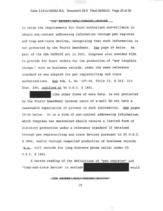 Case 1:14-cv-00262-RJL Document 29-9 Filed 06/05/14 Page 20 of 30
to r elax the .reqUirements for cqurt....aut-ho:tized s'U':l:"Veillanqe t:t?J
obtain nqn-co~telit ad<U;e'Ss'i ng i n:fdrt!'latJon tb:to'l)glJ peit :reg.ist'eJ;
a·nd 1;ra~ -and~trace tievices( recogni zing that· sucb i nformation is
not prote,c.t;ed by the ~O~th ;Mlendrrt~1lt , .See page .29 bel.c;>W ~ As
part t:>f the U$A PATRTO'F Act in 2o61.v Congress ai·so amended IFISA
to provide for Court orders for the production of ·"any tangible
thi ngs:,'' such ae; business r ecprd$, under t.he .s~rne. re-levance.
standard as was adopted for pen register/trap and tra.ce
Stat. ':290 1 codified at.. 5"0 U..S..G. § 1861..
like pther fOtmS' of meta. data 1 iS not prote.Cted
hy the Fourth ~mendtne'nt because use1::s o-f e .,.nrai l do not hav·e a
reasonable eXPectation of pr~vacy ilj. -$l.ch infb'rttlat:ion. See pages
59-62 below.. l t is a fortn of non-conten~ add:riessing inf-ormation,
wh:i'.cb Congress: .has aete-rmined should receivf#· .a l imite-d f ,orrq of
-.sta_tutory pr c;:itect:i<:m UE:aer a relevance standard if obtained
through 'Pen regi ster/trap and trace d~vic~s pursuant to so U.S. -C.
§ 1.842; and}or t::hrough c9tnpel.led ]lroduc~iqil ·Of b,l.isiness -.rec0rds
(~, t ol l records· for lon~f- distance phone call s) under 5·0
tL S:', C. § l:S6L
"t.rap..:.a.nd,-t:race 'device" to exclude would
~1:9
 