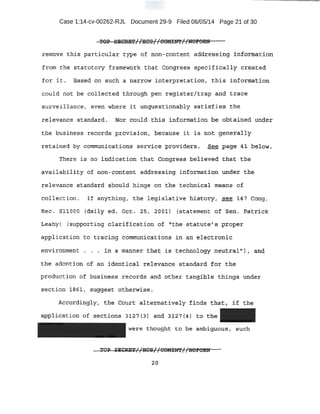 Case 1:14-cv-00262-RJL Document 29-9 Filed 06/05/14 Page 21 of 30
~-012' pB~M//BCSI /COMIN'l'//NOPORN
tembve thi;s particular type of non-content add;:t;'estdng :i,:l1f.pl:;l'JlcU:.i6n
from t:be statutory fra.m~work that Congr~ss specifically created
for it. Baaed on such a nano:w interpretation, t his inf0I1tlation
could not be collected throu.gh pen :r-egiste:t/trap and triice
surveillano,e, ·even where it unque'stionably satisfies. the
r el evance atandal:d.. Nor could !!his information be .obta.ined under
the buSiness re.c.otd:s provi{;l qn, heep.tt,se it is t!o't: aener:al;Ly
retained by communipation-s _service provi,d~rs . -?~e .PCige 4:i b~l,q~.
Thexe l.s no indication that Congress be~ierv.e<i 'that:. the
-availq}:)i;lity of non- con:tent addr~s.S;J.ng information under t ,he
relevance s.t~dat-d should hinge on the technical meCins of
C'ollection . T.f anything/ the legi~lative h±.atoryt see.'.14'7 Cong .
Rec. Sl.lOOO (-Qai;Ly ed. O¢t. 25, ~·OQl} (statement of .sen. ~atnck
.Leahy) {supporting Cl!irific'clticsn ~f "the. statute's p:r;oper
application to tracing commurri.eations in an electronic
environment • ~.n a manner that is technology neutraltf) 1 .and
the adoption of an identical relev-ance standard for the
production of business records and other tang{ble things un.der
sect.;ion l86l, suggest otherwise.
Ac~ordi4gly1 the. Court alteJ;ne,tiveJ:y finds thatr if the
.application of s~ct.ionEJ 3127 (3) and 3 127 (4) to t:he
were thought to be ambiguous, such
2:0
 