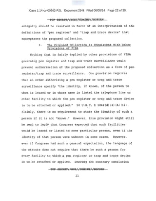 Case 1:14-cv-00262-RJL Document 29-9 Filed 06/05/14 Page 22 of 30
XCfP SElCRM1 1
HcSJ 1CORlN'l' 11N01WW. . 1 t . 1 ( . . . rr _
ambiguity should .be reso1.ved in favor of an interpretatibn ·of the
·definitions of ''p~n register" and ''trap and trace d~vice" tha·t.
entbrnpa~ses the ptqpo~eCi collection.
3. The .Proposed collection .is Cortsist:ent. With 6the.r .
BJ;oliisions of FISA
Nothing ·tJ:rat is ~airly 1mplieQ. by other pro:;visiona of FlSA
gove:rning pen register and trap and tra·(:Je Sln:YeiUan,c~ would
prevent authorization of the proposed collection as a :form o·f pen
registE;!r/trap and trace surveillance. one provision requi:t.es
that. a!l order auth6ri:zing a pen r~gister or trap and trace .
surveillance ·.specify· ''the ident..it.yt if known, of. the person to
whom is leased ot: in whO$~ name is listed t.:P.e. teJ,.ephorte. line or
.o'the.:r:: facility to wbich t ·he pen register or trap and. trace d~vice
is to be: attached. or appli~d.'' SO U.S· C. § 1.~42(d ) (2) (A) (ii},
Plainly, there is no 1requirement to state the identity of such a
. person if it: is not known." However, this provision might sti.ll
he read to imply that Congress expected th.a·t such facJ..lities
.Jould be, lea-sed or lis.ted. to some particular person, even !if. ~-.he
idemti~y of that pers-on W'(;!re un){i;lown in. some cases. Howe'9'er1
even if Corigr~ss had such a genera l expectatidn, 4:he· l anguage o£
the statute does not require that there b e 'SUCh a person f o r
every facility to which a pen r'Cgister or t:r:ap and trace devi~e
is to be attaahed or app.lied.. Drawi.ng the contrary conslu$'ion
:il
 