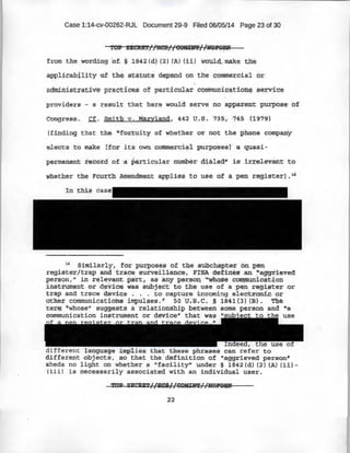 Case 1:14-cv-00262-RJL Document 29-9 Filed 06/05/14 Page 23 of 30
from the wordd::ng of. ~ lB~2: (d) {2) (AJ N.iJ wb'Uld. make the
appli.tabiJ:~.ty 0:f th$ st~tute depend on t!te' e.oifime);:c·ial o;r;
Qdminis:trati;ve· practlces. of particul~~ commurliq~.tio'.i;lf? ~:lerti'Ce
provi~ers - a x;esult that here would. serve no apparent purpose o.f
Congress~ Cf. Smitli v •..Ma:cyland, 442 u.s. 735; ·745 (l97~r)
(finding that the 'ifc·rt:uit.y -of wpether or nOt the phone company
el ects ·.to .m~ke [for its own commercial purposes)' 'a quasi-
permanent iecord of a particular number dialed1
i is: irrelevant t;o
In this
16
Similarly, for purposes of the su}.?ch~pter on pen
register/trap and ·trace S1,.1Xv.ei1la~ce, · FI.'SA .defines- .an :":a,ggrieved
per$9nt" ;in ·r¢1evqnt .part« as any p~rso~ "'whC?se c.ommtm.icg:t,iop ·
. instrum~n-t er de-tice wa-s -subject to the use of a pen registe.r or
trap :and trace O,ev:iq,e ~ . . · t:-ocapture incoming electron! ¢ or
other communications impulses.n so u.:s _c. § 1841(3) (B). 'The.
term "wboseu suggests a relationship between some person and ~a
communication instrument or device" that
. . . T use
different language implies that these phrases can referto
different ·Ol:>jects, so that the definition of "aggrieved person''
Sheds no light on whether a "facility" under§ l842(d.) (2) (A) (;i.i)-
(iii) is necessarily associated with an individual user .
.Jl*Q;p: SECRiT//H;$1/(:PMlNTI/ltOP'OBN
 