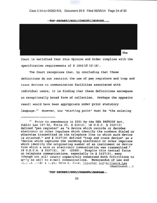 Case 1:14-cv-00262-RJL Document 29-9 Filed 06/05/14 Page 24 of 30
Court is satisfied that this Opinion and Order complies with the
•speci fication requirements of § 1B42 {d) (2) (A) .
· The Court recognizes that; by concluding t bat these
d~fin:ft ions de not ·r est r ict the U$~ <if Pen register s and trap a11d
trace devices EO communiaat:l on f a:cil-it-f·es assoeiated with
in~vil;i,~a.l users i "it is finding that these definitions encompass
·:a.n exceptionally broad form of collection. Perhaps the opposite
:re:s,ult would have been appropriate under prior statutory
language .:t
7 Howecver, our "starting poi ritT' must be ''the existing
17
Prior to amendments in 2001 b y t he U$.1 PATRl OT Act,
PUblic t.aw 107-56, Title II , § 216{c) 1 18 U. !LC. § 3127{3) .
defin~d ~'~en registeri' as a device which tecords o:r decodes
e.lectron,ic oi other i mpulses which ident.ify the numbers dialed or
.pthe:rwi se transmitteq on the telepl:lone line to which such device
..t - tt . h d II . nd·. § 31'"'7 {4) d. f 0
d "t . . . .d.. t. . . ·. · d ' .• .- It -
..w:~ a .· ac e , a .. . - ~ . . . e J..ne rap an race . ev1.ce .aa a
Vldevice which captures the incoming electronic or other impulses
which identify the ·Originating number of an instrument: or device
from which a wi re 0( electronic communication was transmitted . "
lB · o.~.C.A. § 3127 {3), (4) (2000). Despite this te:xtu~l focus
on tel ephone communicati.ons 1 especially in § 31.27 (3), many .
(though not all) courts eXPan-ively conetruedboth def i ni t ions to
·ar ,l y as we l l to e-mail communications. Memorandum of Law a.nd
_:!~ :: ~ t ,.:!~ -2 · e: ! .l ~ ; 0 1;in s . Jt. ·1:-r, .;l.u....=-,.~'""*'...__Jor;-,...,.· _.~~.retllane& W'.'
(c~n·tinued .• • )
23
 