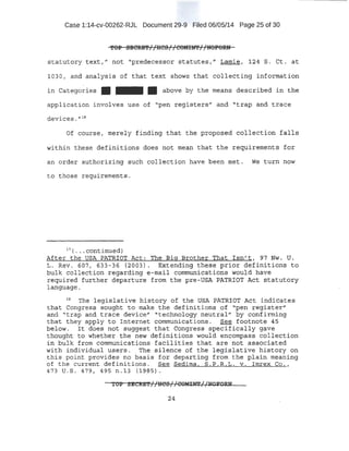 Case 1:14-cv-00262-RJL Document 29-9 Filed 06/05/14 Page 25 of 30
'fOP 9ECRE'f//HC9//COMilfl'//NOFORN
statutory text," not "predecessor statutes," Lamie, 124 S. Ct. at
1030, and analysis of that text shows that collecting information
in Catego~ies • - • above by the means described in the
application involves use of "pen registers" and "trap and trace
deViCeS. u l B
Of course, merely f i nding that the proposed collection falls
within these definitions does not mean that the requirements for
an order authorizing such collection have been met. We turn now
to those r equirements.
1 7
( • • • continued)
After the USA PATRIOT Act: The Big Brother That Isn't, 97 Nw. U.
L. Rev . 607, 633-36 (2003). Extending these prior definitions to
bulk collection regarding e-mail communications would have
required further departure from the pre-USA PATRIOT Act statutory
language.
18
The legislative history of the USA PATRIOT Act indicates
that Congress sought to make the definitions of "pen register"
and "trap and trace device" "technology neutral" by confirming
that they apply to Internet communications. See footnote 45
below. It does not suggest that Congress specifically gave
thought to whether the new definitions would encompass collection
in bulk from communications facilities that are not associated
with individual users. The silence of the legislative history on
this point provides no basis for departing from the plain meaning
of the current definitions . See Sedima, S.P.R.L. v. Imrex Co . ,
473 U. S. 479, 495 n . l3 (1985).
TOP SECRE'f//HCS//COMINT//l>lOli'OaN
24
 