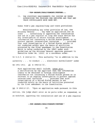 Case 1:14-cv-00262-RJL Document 29-9 Filed 06/05/14 Page 26 of 30
II. TRE ·$TATUTO,~Y REQUIREMENTS FOR ISSUING ;w· ORDER
AVT®RlZING Tim PROPQSED :PE~ ·REG1.$T.ER AND TRAP MD
XRA:CE SURVEILLANCE RAVE BEEN MET.
tJnder F!SA' s ~en regisf::~r/t.ra-p Zl.iid era~~ provi~iong:
Notwithstanding arty othar provision o~ la:W, tAe
Attact.ney General . . . may make an application : for an
order . . .. authorizing or approving the installcition
anc;i use of a pen register or trap apd trace device fot:
any investigation to obtain foreign intelligence
information n-ot concerning a Un.i ted_-a·tates pers.pn 01; t:o·
protect a:gainst in:t·e:r;ri.at;ional t~r:torism .. : . , provided
~hat s'l;ich irJ,vestiffitbion- of a United States person is
n.ot conduc.t:ed s.olely upon the basis of activities
p:J.~tect:ed ey ·th~ f.i.rsrt:·~mendment ·to .-roe ·Constitutid~
wn±ch fs b~ing conductt;dby .the [FB:tj under such
g:u,ideJ.ines as the Attorney General approves pU>rs-uant to
Executive Order No. l233J, or a successor order.
~0 U. S.~C. § 1842(~) {l). Tqi$ autho~ity "is· in addition to the,
.authority . • .• to conduct . . • eledt::ronic s:urveiliance" und.er
§§ 1801- lBil '" Id. § 1.,842(a)(2).
such applica:tions~ shall include,. ·Inter·alic., .
~ c;;ertification by th~ appl:icartt that t'he .informatioti'
li,kely to be obtained is foreign intelligence
±nformati~m not concerning a United States person or·i.S
relevant to an qngoing investigation to protect against
international terrorism . . . , provided that such.
investigation of a United. States _pe-rson is not
conducted solely on the basis of ac;tivities protected
by the first amendment to the Const;itution.
Id. § lS42 {c) (21 .~ ''UJ;>on an ap~li·cation made p1:11rsuant bq this
section( t.h~ 'judge shall enter an ex parte order as requeste<;l, or
as modifi.ed, app-ro'(ting- the inst~llation an.d use -oF a ·P~ re,sist~r
2:5
 
