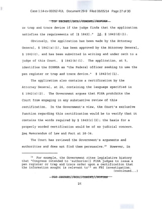 Case 1:14-cv-00262-RJL Document 29-9 Filed 06/05/14 Page 27 of 30
· It I I ·-. ,I,. ..TOP S!C~f 1BCS1 t _SO!Elf.lh·nfPi'O.
or t::t'ap and trace dev{ce· if' the·. judge finds that 'th~ applicatit$
satisfies the rec,IUirements of [§ iB42I . 11
t d>. § 184~2 tsH'1) .
Obviously, the application has been ma,oe by the Attorney
Genera;l_~ '§ 1842(a) {l)t has pe.en approved by the J.,ttorney General,
§: 1842(c) 1 and J:las beeh submitted in writip:g and una:er oath to a
judge of this Court. § l .BA2 (b) (l) . Th~ appl.ication, at. 5,
,identifies the DlRNS,A as. "the Federal bffieer .seeki:.ng t:9 use the
pe!l 1:eg,ist;er o:r. t-rap and trace device. 11
§ .l~·42 fs.)· f~) ,
The appl-ication also contains a· certification by th.e;
Attorney General, at 26 1 containing .the language specif:ied in
.court f:rom engaging in. any substantive review of this
certific·at.ion. ln the Qov~.rf'l.l'lten~ r s view; th:~ Court's exchisive
fU:nction :regardifig t:his certificati-on would be to verify that it
couta!ns the words regttir:ed by §. T84Z{o) (2) "; the ba:s.is for a.
property worded certification ·would ·be of no judicial concern.
Sgg Memorandum of Law and Fact a_t 28-.34 .
The Court has: reviewed the Goye.rnmeP,t;-"s argument~ ,a;nq
autho'til:ies and dri;~s b.<?t fin'd them t;>ersuasive~ 19
·nowev~·r, i:rt
H For exqmple, the Government cites .legislative histocy
that. ··icongres.s. intended t.o 1 a..uthqrize [) .t?lSA Judges t.o issue. a
pen register ·or trap and txace order upon a, .cE;!rtificat;?..on ~at
the in-formation sought is, relevant to' 11 an FBI investigation .
(conti~ued •... )
26
 