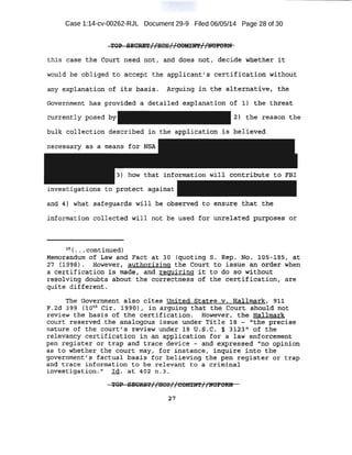 Case 1:14-cv-00262-RJL Document 29-9 Filed 06/05/14 Page 28 of 30
'1,'01> ~l!j~T//HCS/7tiOMJ:~f/~r'Oltl~
this ci,aae the ·Court need not, and. doe.s nqt, decid.~· Wllet4er 5;t
would be oblige,d to·. a~e;ept:: the app~i.capt. 1 s :cert if ic~tion wiJ:hqnt
an,y expl anatipn of it~ .basis.. At9t1ing in the altf;rn~tive:, the
Goverj.lm$nt: li~?;s .p~ovideci q de·taiH:d expla:Q.atio:n of 1} the threalt
currently posed by 2> the reason the
.bulk collection de·scribed in the application is believ-ed··
necessary as a means for N'SA
investigations to .protect ~gain~t
anQ. 4l what safeguards will be obs'Elried to e·nsure that the
information collected ·will hot be used f.o:r unrelat.ed.' tr~l:'poses or
is ( .. .. cqntinu.edI
Memo.ran.durtt of taw and Fact a,;t J.o (quoting s. Rep~ Ntr~ t.05-J.as, at
27 ·. ('i~·~S} . Howeve·r; authorizing the Court to issue , an ,order when
:a" cer.tification is made, , and requiring it to .do so without
teEto::lving doubts a:Oout the correctness of the certification, are
quite different.
the Government also ·cites United ·.States v. Hallmark, 9:tl
F.2d 399 (loth Ci~. 1 980), in arguing that the court should n6t
r eview the pasis qf the certification . . However1 tbe Hallmark
cOurt reserved the analogous issue under Tit+e 18 - '"the precise
nature .of the court's review under :L8 U.S . C. .§ 3123 11
of the ·
relevancy certification in an application for a 1aw enforcement
pen register or trap and trace device - and expres.sed "no Qpinion
as to whether the court may, 'for instance, inquire in.to the
government' .s factual basis for believing the pen register or trap-_
and trace information to be relevant to a criminal
investigation." Id. at 402 n.3.
'I'OP ltBOIDil'//1100{/00M:EN'E//NOFORN
2.7
 