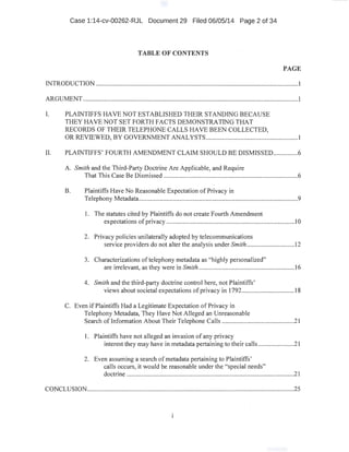 Case 1:14-cv-00262-RJL Document 29 Filed 06/05/14 Page 2 of 34
TABLE OF CONTENTS
PAGE
INTRODUCTION ...........................................................................................................................1·
ARGUMENT...............................................................;...................................................................1
I. PLAINTIFFS HAVE NOT ESTABLISHED THEIR STANDING BECAUSE
THEY HAVE NOT SET FORTH FACTS DEMONSTRATING THAT
RECORDS OF THEIR TELEPHONE CALLS HAVE BEEN COLLECTED,
OR REVIEWED, BY GOVERNMENT ANALYSTS......................................................:. I
II. PLAINTIFFS' FOURTH AMENDMENT CLAIM SHOULD BE DISMISSE0...............6
A. Smith and the Third-Party Doctrine Are Applicable, and Require
That This Case Be Dismissed ......................_.............................................................6
B. Plaintiffs Have No Reasonable Expectation of Privacy in
Telephony Metadata.................................................................................................9
I. The statutes cited by Plaintiffs do not create Fourth Amendment
expectations ofprivacy ..............................................................................}0
2. Privacy policies unilaterally adopted by telecommunications
service providers do not alter the analysis under Smith .............................12
3. Characterizations oftelephony metadata as "highly personalized"
are irrelevant, as they were in Smith .......................................................... 16
4. Smith and the third-party doctrine control here, not Plaintiffs'
views about societal expectations ofprivacy in 1792................................18
C. Even if Plaintiffs Had a Legitimate Expectation of Privacy in
Telephony Metadata, They Have Not Alleged an Unreasonable
Search oflnformation About Their Telephone Calls ............................................21
1. Plaintiffs have not alleged an invasion of any privacy
interest they may have in metadata pertaining to their calls ......................21
2. Even assuming a search ofmetadata pertaining to Plaintiffs'
calls occurs; it would be reasonable under the "special needs"
doctrine ......................................................................................................21
CONCLUSION...........................................................................................................·...................25
 