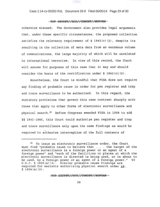 Case 1:14-cv-00262-RJL Document 29-9 Filed 06/05/14 Page 29 of 30
TOP ~ORB'l'//lit;S//COMml'//ffqPORN
at:.herwls~- tn.,J:,sus.ed. ·The Government. algo.pr·ovides. !tegal arguwents
t;:hat 1 i.md~ tiie:se !;!pecifie cireum:stal}.ces, th~ proppsed c.ollection
satisfies the relevancy requirement Of § 1942 (c} (2) 1 despite .i~s
resulting in the coilection of. meta data from an enormous volume
of communications, th¢ l;arge maj ori.ty of which will be unrelated
t ·o it3;t~rn:atJC:l.rt.ai terrorism. In view of. this record, the court
w:iii .a>ssume .f.or :Purposes of this ca'se that it may and sbou1d
con.sider the bas ~ s of the certification uodex § l642(c) '2).
Nonethelest:h . ·tle CQUt"t iS mindtul that ·FISA does not require
any flnd.ing of probabl·e cause .in ord.er fpr pen register and trap
and trace surveillance to be authorized. rn this regard, the
st~tu.tocy provisions' tha.t· govern this- ease contrast ·sharply. with
th6se that apply to 6ther .f.orm.s of elecrt.ronie surveillan6~ and
. .
physical search. 20
B'efore Con~ess amended FISA in 1g-9a to add
§§ 1841-18461 this Court could authorize pen register and trap
and t.race surveJ.llanc~ onl.y upon the same ·finding$ as would he·
requ±r~d to a~th<:)·:t'ize interception of th~ ful~ contents of
2
o, To issue an el ectronic surveillance orde~, the Court
mu'St fin:d ''probable cavse to believe that . . . the target of the
electroni'ci surveillance is a foreign powe.r or an agent of a
foreign pow~r" and "each of the facilities or places at ·wnich the
electronic surveillance is dir~cteO. is being used, o.r is about to
be used, by a foreign power or an agent of a foreign power." 50
U.S.C. §. 1.805(a) (3) . .Similar prqbable cause findings are
required f'o:r: warrants authorizing physical search under .:i.d.
§. l 824 {a) (3} ~ ·
 