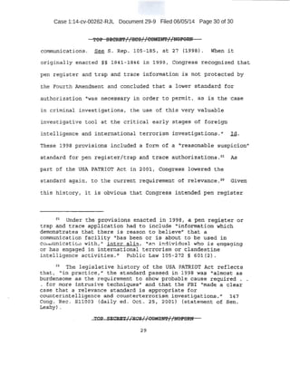Case 1:14-cv-00262-RJL Document 29-9 Filed 06/05/14 Page 30 of 30
communic~f:iotrs, See S. Rep~ J:Qfr..,lBSi at 27 ·(· 19~B) . When .it
origin;;til:y e:n~cted §§ 1841 -18;46 in .i99B 1 ccmg:r~ss reco.ffitiz·ed ;:nat
pen register and trap .an<i t:;r:c~ce information i:S ttot P.tot~t:t:ed by
line Fourth Affiendrneht and conclude-d that a Tower ·s.taiidard: for
authorization "was necess ary in order to permit, as f$ the ·case
in criml.nal i nvestigations , the use of this very valuable
investiga-tive tool at the crit;ical early stages o£ fo-rceign
intelligence and international terrorism ipvestl.gations» ,,. · I d.
These 1.998' prov.tsiotis i nciudeC:;l ~ ;or,m: o:f .a ~reasc,mable S~S-p:i.eion1'
standard :for pen register/trap qnd trace ~U:tho-t;izat~Pns. 21
J;s
part t>f the USA PATRIOT Act ±n 2001, congress lowe3;7'eO. t he
stand~rd again, to t.he current requir~ment of re1-evance, 22
G.iveu
this histdcyt it is obvious that Congress intended pen .register
~<r Under the. p~~i:s.ion,f3 enacted in 199~, a pen·teg,it;iter or
trap ~nd trace app~.i;cat<fon ha:q to include "irtfo'tt'rtation whi.ch
defuon:st~ates that there is reason to believe'' that a
communication facility ''has been or is about to he used· in
c u nu:rlicaticm with," inter alia: , "an individ"~Jal who is engaging
or has engaged in international terrorism or clandestine
intelligence activities. 0 Public LawlOS-272 § 601(2).
n The legi~l at.iv.e history ·of· the USA PATRIOT Act reflec;:ts
that, ~'itt EJ:":act;:.ice, '1
the sta.nclard pass:ed in 19~B· ~$ "-altno$..t as
burden.Some as the :regui.ret}1en:t to show probable cause· required .
• for tnO::tf3 intrusive t;~cliniql,1.;eS11 and tnat the FBI "made a clear
cas:e .that a relevance sttuida:t:d' is·approp:t:i.ate for . . ..
c;ouriteri.ntellisence and count'erterro~.ism ~vestigations. 1' 1 47
Cong. Rec. Sli'003 (daily ed. Oct . 2S1 20'0'1.). (statement of .Sen.
Lealty) . ·
ro:e·S·iC~~//HCS//00~~//tiDPORN
 