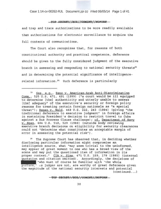 Case 1:14-cv-00262-RJL Document 29-10 Filed 06/05/14 Page 1 of 41
·TOP SKCRET//HCS/{CQM~//~F~'
a;t;t,d t rap anti traee authorizations to be more readily available
than authorizations for electronic surveillance to acquire the
folJ.. contents of cor:nmunication:e;.
The Court also recogni zes that, for reasons of both
const.atutional authority -and prat!tica1 competence f dE}ference .
should be given to. the fully consider~d judgment of the e:xecutive
branch i n a's:sesstng and re13~0II;Cling ·to national security threats~
~nd iti. dete;rroining th;e potential s·ig~ificance of intelligence-
related info::ti'hation .24
Such deference ls partic~arly
23
See; e . g . 1 Reno v~ American-Arab 1mti-Dis.criminati:on
Comm., 52S u.s. 4'7lt 491 {1999) {'a court would .be ill equipped.
to det:ertuine [the] aut h.enticity and ·Utterly unab~e to assess .
tt:heJ ad¢-quacy/1 of the executive's securi,ty or .fore-ign policy
~eaE?ons for treating certain foreign nationals - as"~ special
tJ:).rea.t1
'); Regan v. Wald, 4~8 u.s. 222, 243 (198-4) (giving "the
traditional deference to executive judgment;' in foreign affairs
i.n. sustaining President's decision to restrict travel to Cuba
against a: Pue Process Clause challenge) : cf. Department of Nayy
v.. Egan, 484 u.s. S~Br 529 (1988) (butside body reviewing
eJ<;etv.tive bra.nch decisions .em eligibility for security clearances
could not "determine what constitutes an acceptable margin of
error in asse_ssing the potential risk").
~4
The Supreme Cqurt. has observed that , in deciP.ing wheth er
di~closing pa,rt£cu1ar ipt:ormat:-iot1 mJ,.ght compromi_se an
intelligent:~ :source, ·wh:at 1
'may _see"'ttt trivial to the tinir1ft1rme'd,
may -appear of great moment to one who ha.s a broad view of the
.Scene and may p.ut the questioned item of information in its .
proper context./J CIA v-. Sims, 47~ U.S. ~59, ~78 (1985) fiirt:ernal
-
tion and citation omitted). Accordingly, the decisions ' of
"who must of course be familiar with •the whole · '
p , ' c.s judges are not 1 a·:te. worthy of ;great. deference g~ven
the ~gnituqe 9f the national securi~ty interests and potential
(continued.. •}
30
 