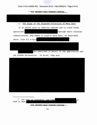 Case 1:14-cv-00262-RJL Document 29-10 Filed 06/05/14 Page 6 of 41
10P SECitET//HCS//COMINT//NOFDRN
4. The Scope of the Proposed Collection of Meta Data
In an effort both to identify unknown and to track known
operatives through their Internet
communications, NSA seeks to acquire meta data, as described
above, from all
the DIRNSA Declaration. In brief, they are:
27
For s
used to mean
TOP SECRET//HCS//COMINT//NOFORU
35
 