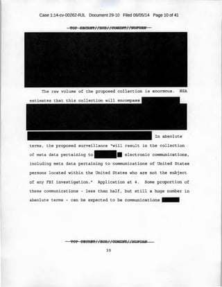 Case 1:14-cv-00262-RJL Document 29-10 Filed 06/05/14 Page 10 of 41
'POP SBCRB'i'//HCS//COMIN'i'//NOPORN
The raw volume of the proposed collection is enormous. NSA
In absolute
terms, the proposed surveillance "will result in the collection
of meta data pertai ning to II electronic communications,
including meta data pertaining to communications of United States
persons located within the United States who are not the subject
of any FBI investigation." Application at 4. Some proportion of
t hese communications - less than half, but still a huge number in
absolute terms - can be expected to be communications 1111111
'f'OP SBCRB'l'//IICS//GOMINT//NOFORN
39
 
