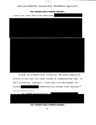 Case 1:14-cv-00262-RJL Document 29-10 Filed 06/05/14 Page 12 of 41
states that even identifi ed operatives
Through the proposed bulk collection, NSA would acquire an
'
archive of meta data for large volumes of communications that, in
NSA's estimation, represent a relatively rich environment for
finding communications through later analysis . 31
41
 